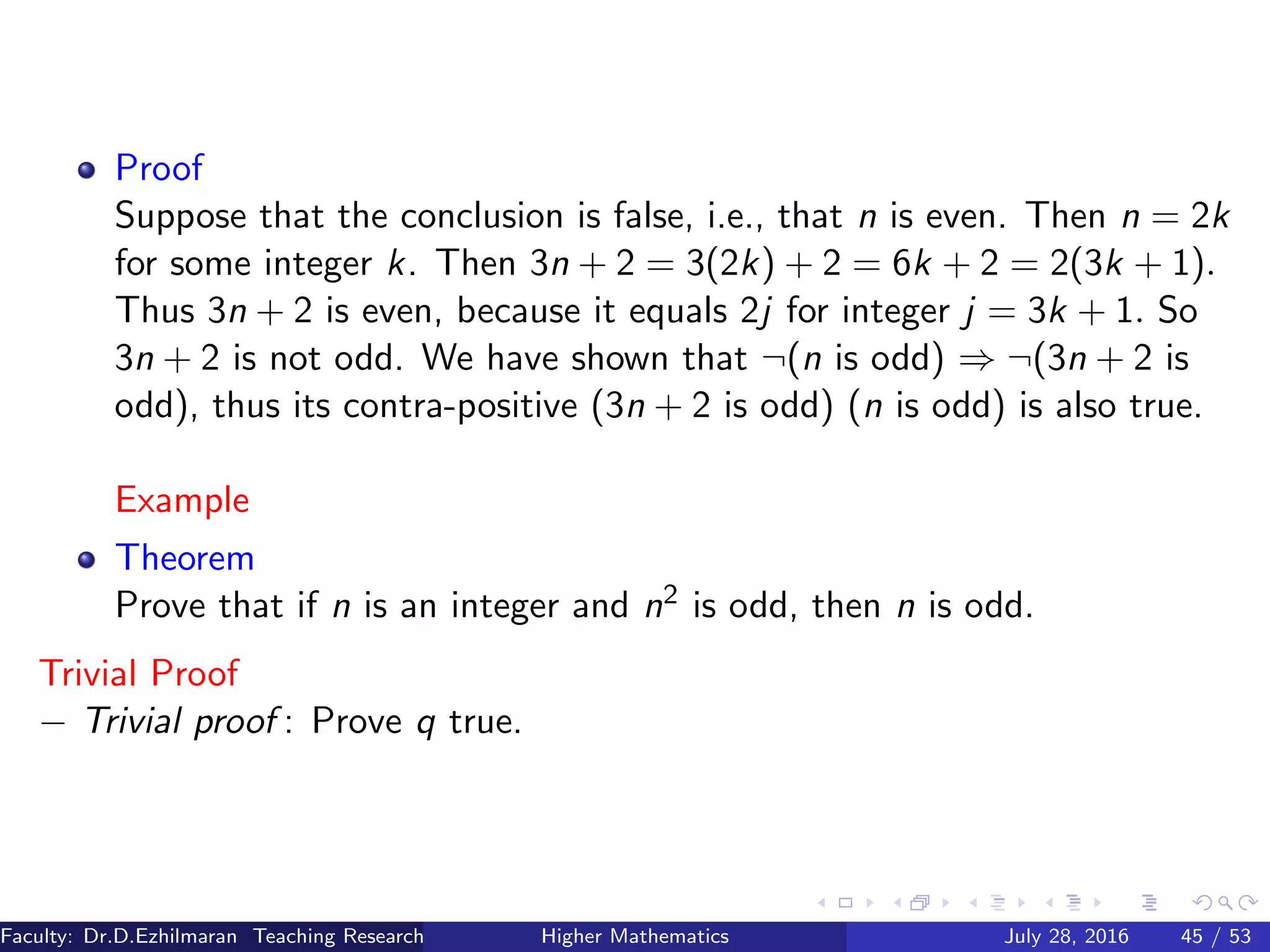 Proof
Suppose that the conclusion is false, i.e., that n is even. Then n = 2k
for some integer k. Then 3n + 2 = 3(2k) + 2 = 6k + 2 = 2(3k + 1).
Thus 3n + 2 is even, because it equals 2j for integer j = 3k + 1. So
3n + 2 is not odd. We have shown that ¬(n is odd) ⇒ ¬(3n + 2 is
odd), thus its contra-positive (3n + 2 is odd) (n is odd) is also true.
Example
Theorem
Prove that if n is an integer and n2 is odd, then n is odd.
Trivial Proof
− Trivial proof : Prove q true.
Faculty: Dr.D.Ezhilmaran Teaching Research Associate: M.Adhiyaman (VIT)Higher Mathematics July 28, 2016 45 / 53
 