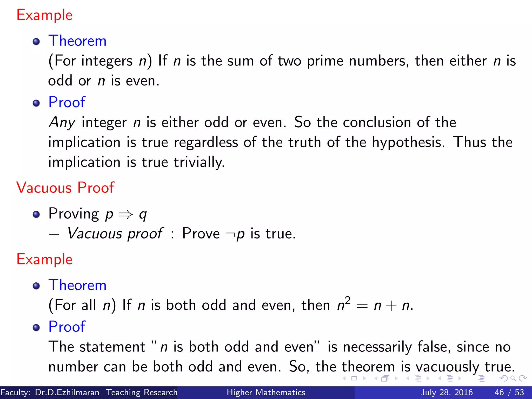 Example
Theorem
(For integers n) If n is the sum of two prime numbers, then either n is
odd or n is even.
Proof
Any integer n is either odd or even. So the conclusion of the
implication is true regardless of the truth of the hypothesis. Thus the
implication is true trivially.
Vacuous Proof
Proving p ⇒ q
− Vacuous proof : Prove ¬p is true.
Example
Theorem
(For all n) If n is both odd and even, then n2 = n + n.
Proof
The statement ”n is both odd and even” is necessarily false, since no
number can be both odd and even. So, the theorem is vacuously true.
Faculty: Dr.D.Ezhilmaran Teaching Research Associate: M.Adhiyaman (VIT)Higher Mathematics July 28, 2016 46 / 53
 