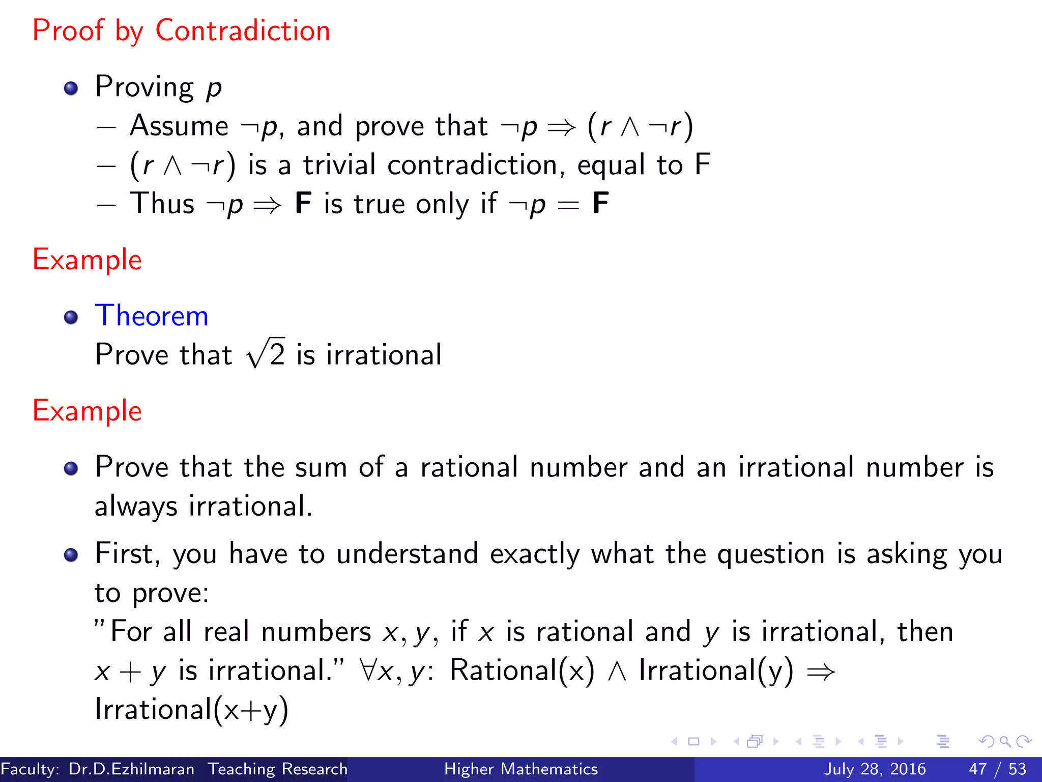 Proof by Contradiction
Proving p
− Assume ¬p, and prove that ¬p ⇒ (r ∧ ¬r)
− (r ∧ ¬r) is a trivial contradiction, equal to F
− Thus ¬p ⇒ F is true only if ¬p = F
Example
Theorem
Prove that
√
2 is irrational
Example
Prove that the sum of a rational number and an irrational number is
always irrational.
First, you have to understand exactly what the question is asking you
to prove:
”For all real numbers x, y, if x is rational and y is irrational, then
x + y is irrational.” ∀x, y: Rational(x) ∧ Irrational(y) ⇒
Irrational(x+y)
Faculty: Dr.D.Ezhilmaran Teaching Research Associate: M.Adhiyaman (VIT)Higher Mathematics July 28, 2016 47 / 53
 