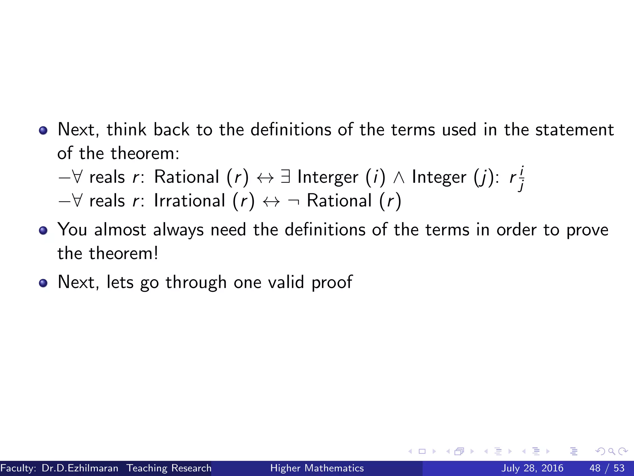 Next, think back to the deﬁnitions of the terms used in the statement
of the theorem:
−∀ reals r: Rational (r) ↔ ∃ Interger (i) ∧ Integer (j): r i
j
−∀ reals r: Irrational (r) ↔ ¬ Rational (r)
You almost always need the deﬁnitions of the terms in order to prove
the theorem!
Next, lets go through one valid proof
Faculty: Dr.D.Ezhilmaran Teaching Research Associate: M.Adhiyaman (VIT)Higher Mathematics July 28, 2016 48 / 53
 