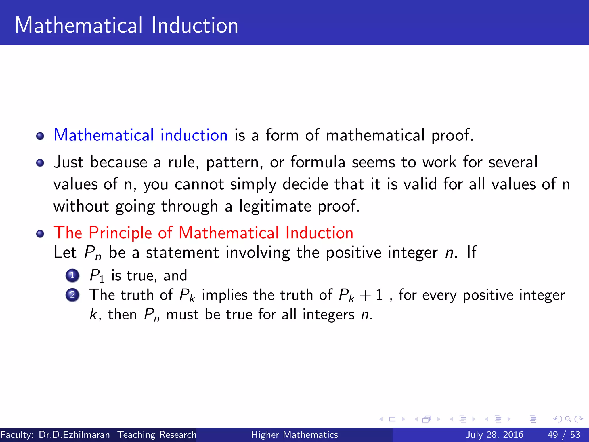 Mathematical Induction
Mathematical induction is a form of mathematical proof.
Just because a rule, pattern, or formula seems to work for several
values of n, you cannot simply decide that it is valid for all values of n
without going through a legitimate proof.
The Principle of Mathematical Induction
Let Pn be a statement involving the positive integer n. If
1 P1 is true, and
2 The truth of Pk implies the truth of Pk + 1 , for every positive integer
k, then Pn must be true for all integers n.
Faculty: Dr.D.Ezhilmaran Teaching Research Associate: M.Adhiyaman (VIT)Higher Mathematics July 28, 2016 49 / 53
 