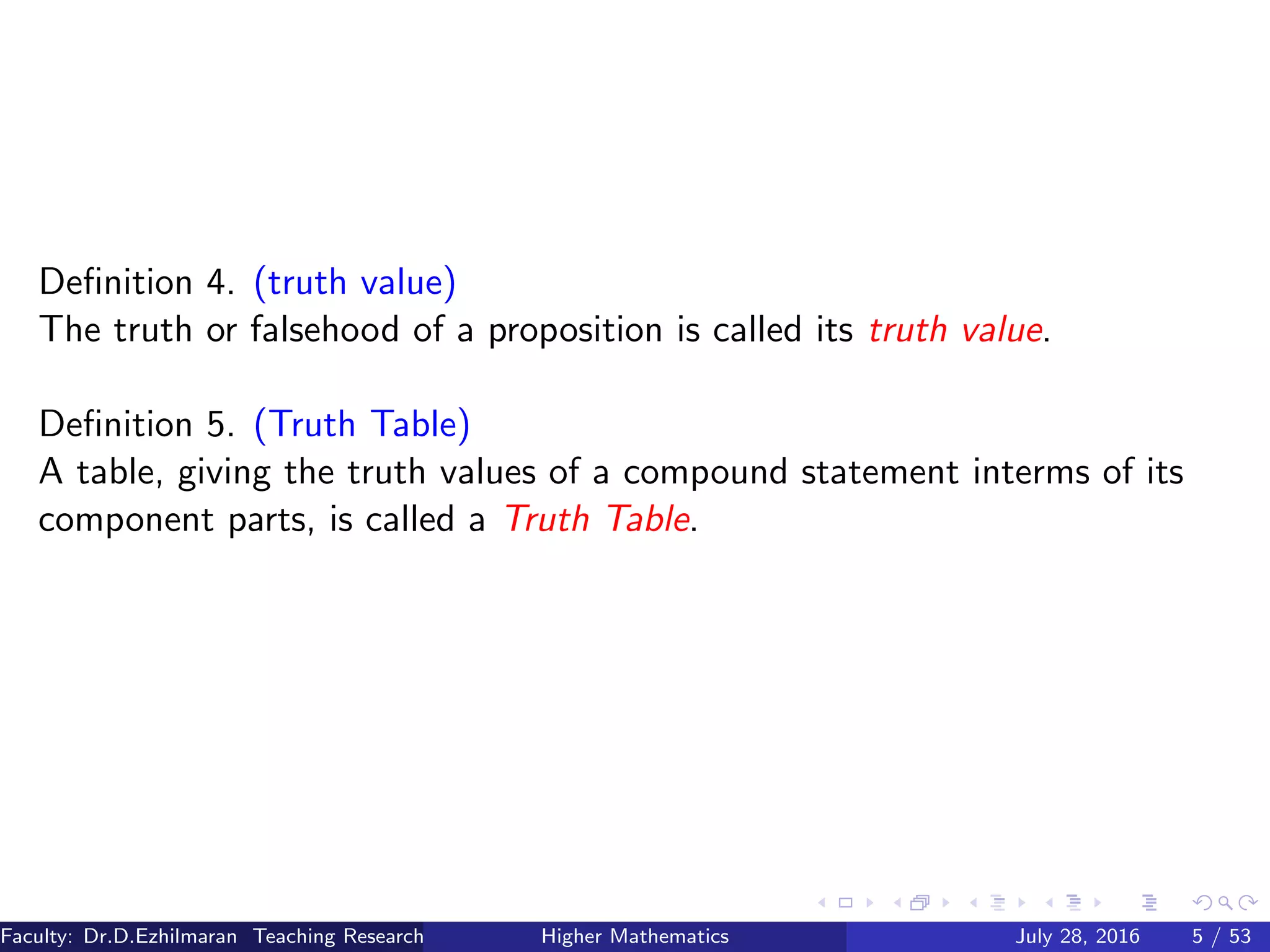 Deﬁnition 4. (truth value)
The truth or falsehood of a proposition is called its truth value.
Deﬁnition 5. (Truth Table)
A table, giving the truth values of a compound statement interms of its
component parts, is called a Truth Table.
Faculty: Dr.D.Ezhilmaran Teaching Research Associate: M.Adhiyaman (VIT)Higher Mathematics July 28, 2016 5 / 53
 