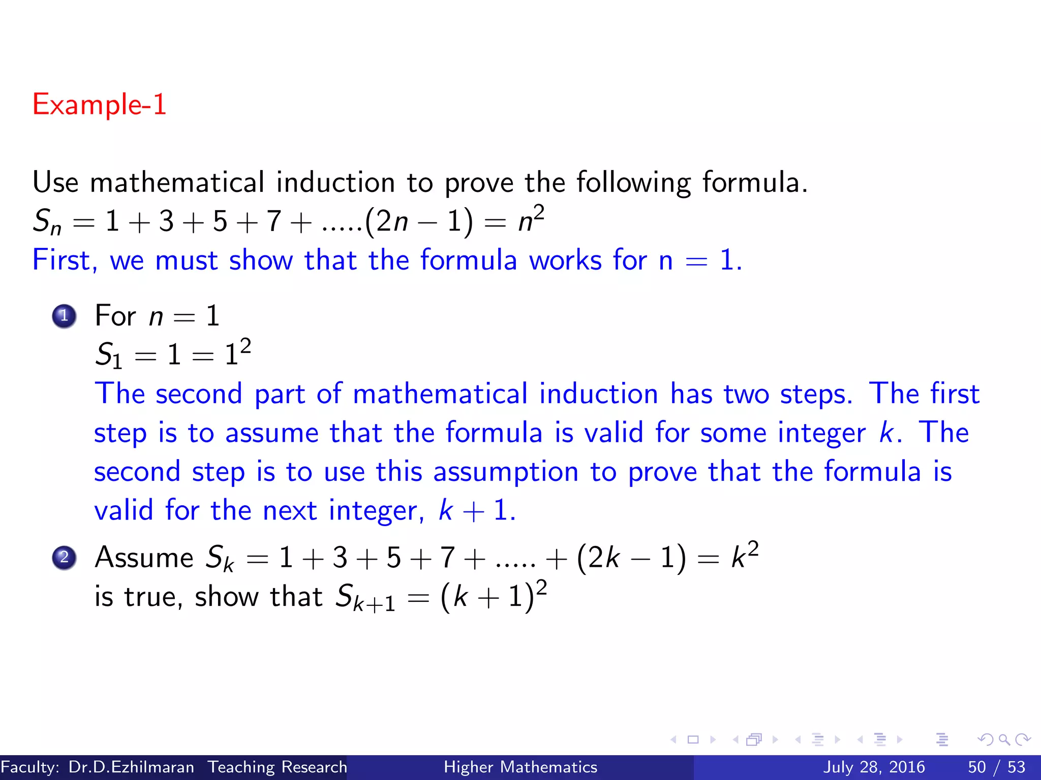 Example-1
Use mathematical induction to prove the following formula.
Sn = 1 + 3 + 5 + 7 + .....(2n − 1) = n2
First, we must show that the formula works for n = 1.
1 For n = 1
S1 = 1 = 12
The second part of mathematical induction has two steps. The ﬁrst
step is to assume that the formula is valid for some integer k. The
second step is to use this assumption to prove that the formula is
valid for the next integer, k + 1.
2 Assume Sk = 1 + 3 + 5 + 7 + ..... + (2k − 1) = k2
is true, show that Sk+1 = (k + 1)2
Faculty: Dr.D.Ezhilmaran Teaching Research Associate: M.Adhiyaman (VIT)Higher Mathematics July 28, 2016 50 / 53
 