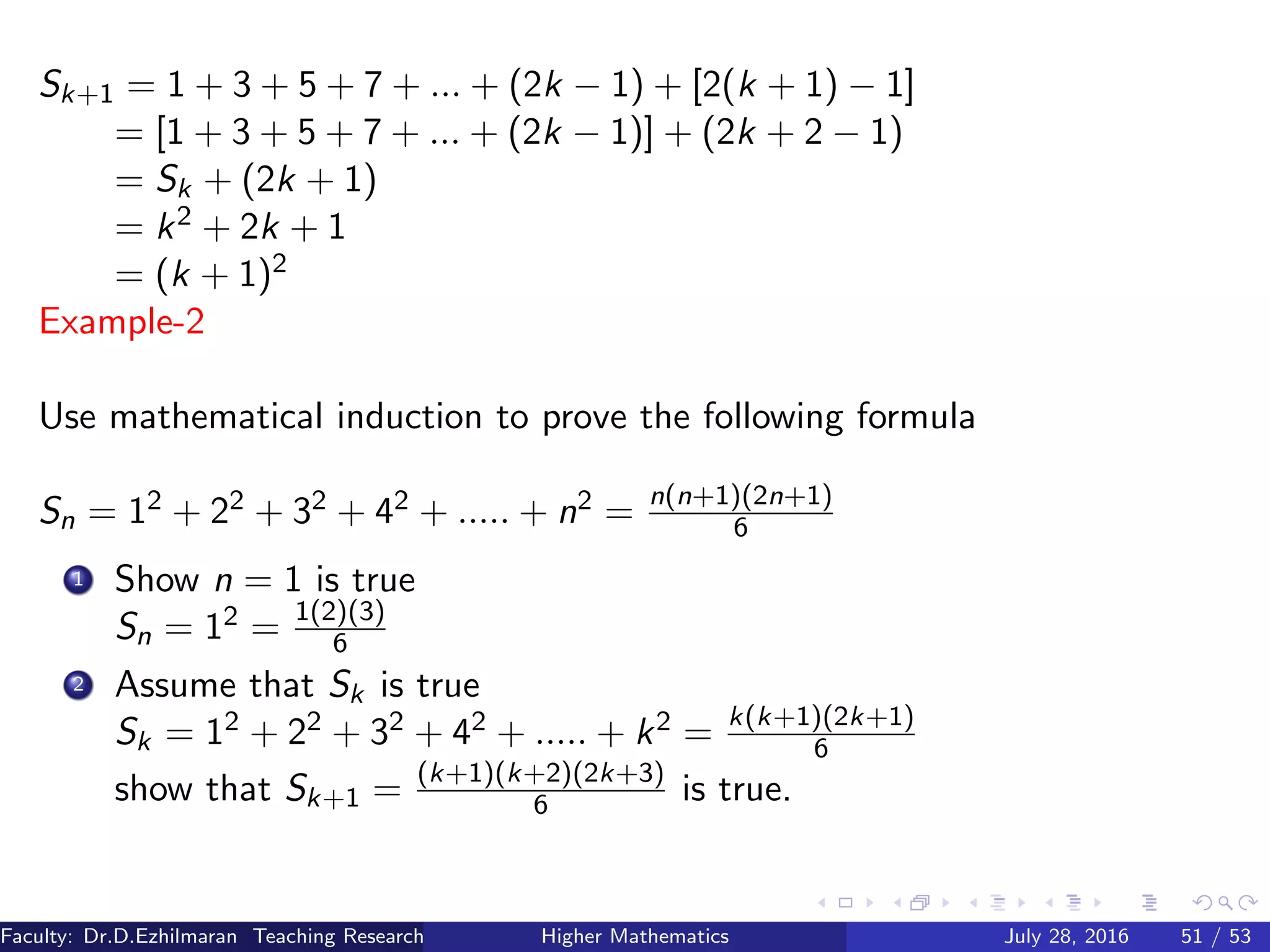 Sk+1 = 1 + 3 + 5 + 7 + ... + (2k − 1) + [2(k + 1) − 1]
= [1 + 3 + 5 + 7 + ... + (2k − 1)] + (2k + 2 − 1)
= Sk + (2k + 1)
= k2 + 2k + 1
= (k + 1)2
Example-2
Use mathematical induction to prove the following formula
Sn = 12 + 22 + 32 + 42 + ..... + n2 = n(n+1)(2n+1)
6
1 Show n = 1 is true
Sn = 12 = 1(2)(3)
6
2 Assume that Sk is true
Sk = 12 + 22 + 32 + 42 + ..... + k2 = k(k+1)(2k+1)
6
show that Sk+1 = (k+1)(k+2)(2k+3)
6 is true.
Faculty: Dr.D.Ezhilmaran Teaching Research Associate: M.Adhiyaman (VIT)Higher Mathematics July 28, 2016 51 / 53
 