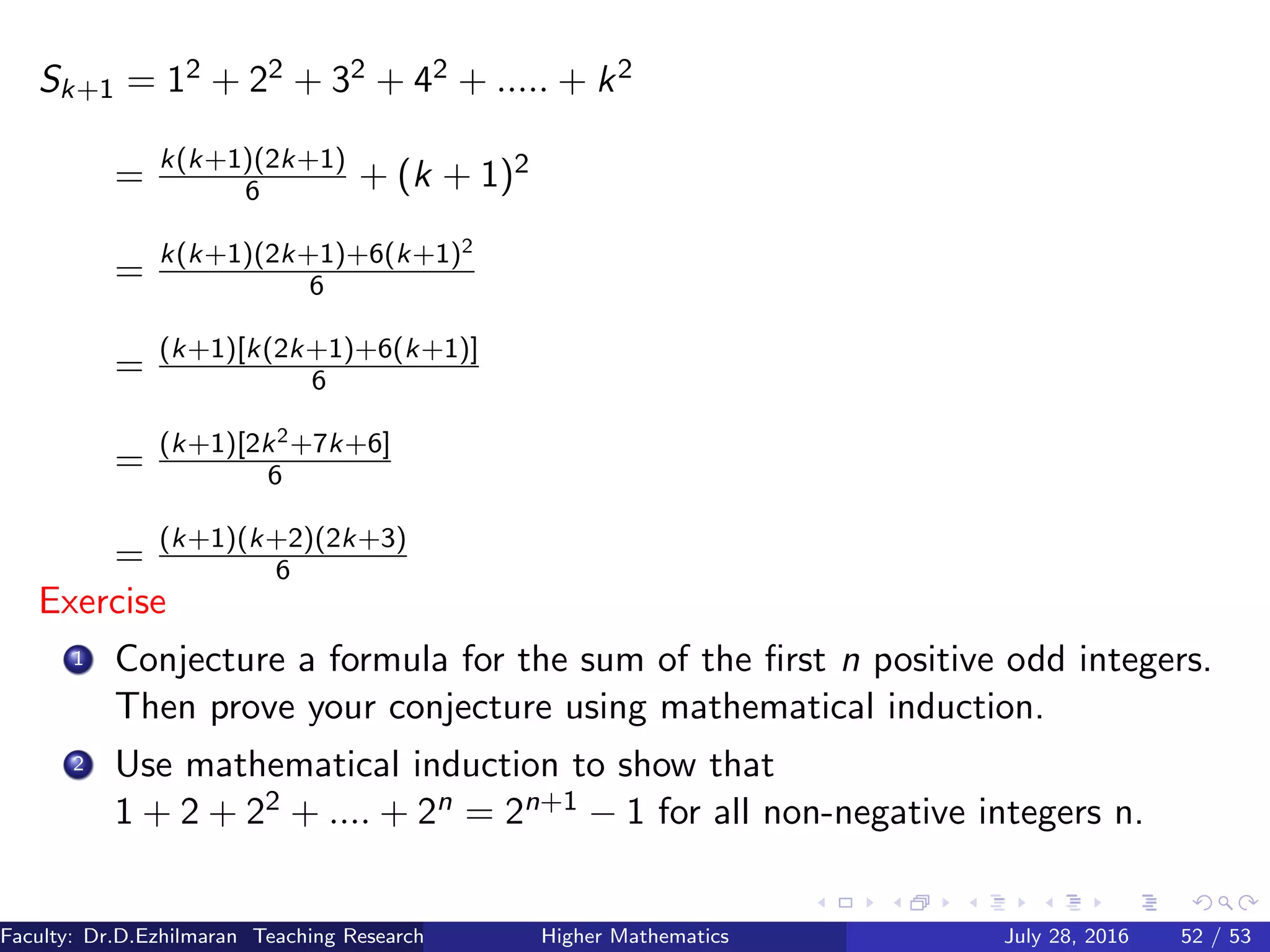 Sk+1 = 12 + 22 + 32 + 42 + ..... + k2
= k(k+1)(2k+1)
6 + (k + 1)2
= k(k+1)(2k+1)+6(k+1)2
6
= (k+1)[k(2k+1)+6(k+1)]
6
= (k+1)[2k2+7k+6]
6
= (k+1)(k+2)(2k+3)
6
Exercise
1 Conjecture a formula for the sum of the ﬁrst n positive odd integers.
Then prove your conjecture using mathematical induction.
2 Use mathematical induction to show that
1 + 2 + 22 + .... + 2n = 2n+1 − 1 for all non-negative integers n.
Faculty: Dr.D.Ezhilmaran Teaching Research Associate: M.Adhiyaman (VIT)Higher Mathematics July 28, 2016 52 / 53
 
