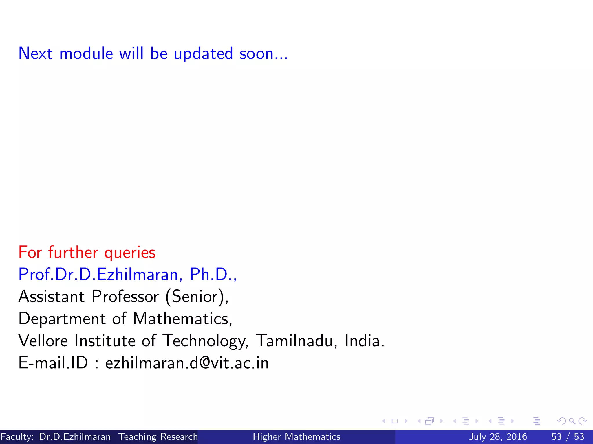 Next module will be updated soon...
For further queries
Prof.Dr.D.Ezhilmaran, Ph.D.,
Assistant Professor (Senior),
Department of Mathematics,
Vellore Institute of Technology, Tamilnadu, India.
E-mail.ID : ezhilmaran.d@vit.ac.in
Faculty: Dr.D.Ezhilmaran Teaching Research Associate: M.Adhiyaman (VIT)Higher Mathematics July 28, 2016 53 / 53
 