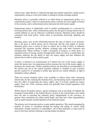 interest rates, either directly or indirectly through open market operations, setting reserve
requirements, acting as a last resort lender or trading in foreign exchange markets.

Monetary policy is generally referred to as either being an expansionary policy, or a
contractionary policy, where an expansionary policy increases the total supply of money
in the economy, and a contractionary policy decreases the total money supply.

Expansionary policy is traditionally used to combat unemployment in a recession by
lowering interest rates, while contractionary policy has the goal of raising interest rates to
combat inflation or cool an otherwise overheated economy. Monetary policy should be
contrasted with fiscal policy, which refers to government borrowing, spending and
taxation.

Monetary policy rests on the relationship between the rates of interest in an economy,
that is the price at which money can be borrowed, and the total supply of money.
Monetary policy uses a variety of tools to control one or both of these, to influence
outcomes like economic growth, inflation, exchange rates with other currencies and
unemployment. Where currency is under a monopoly of issuance, or where there is a
regulated system of issuing currency through banks which are tied to a central bank, the
monetary authority has the ability to alter the money supply and thus influence the
interest rate in order to achieve policy goals.

A policy is referred to as contractionary if it reduces the size of the money supply or
raises the interest rate. An expansionary policy increases the size of the money supply, or
decreases the interest rate. Further monetary policies are described as accommodative if
the interest rate set by the central monetary authority is intended to spur economic
growth, neutral if it is intended to neither spur growth nor combat inflation, or tight if
intended to reduce inflation.

There are several monetary policy tools available to achieve these ends. Increasing
interest rates by fiat, reducing the monetary base, and increasing reserve requirements all
have the effect of contracting the money supply, and, if reversed, expand the money
supply. Since the 1970s, monetary policy has generally been formed separately from
fiscal policy.

Within almost all modern nations, special institutions such as the Bank of England, the
European Central Bank or the Federal Reserve System in the United States exist which
have the task of executing the monetary policy independently of the executive. In
general, these institutions are called central banks and often have other responsibilities
such as supervising the smooth operation of the financial system.

The primary tool of monetary policy is open market operations. This entails managing the
quantity of money in circulation through the buying and selling of various credit
instruments, foreign currencies or commodities. All of these purchases or sales result in
more or less base currency entering or leaving market circulation.




                                             11
 