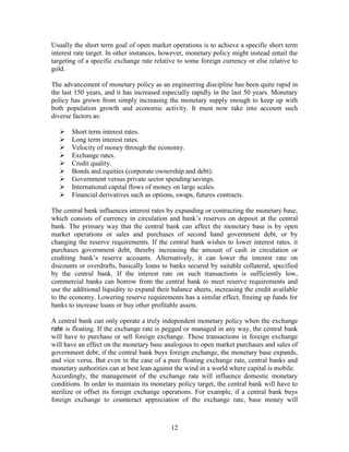 Usually the short term goal of open market operations is to achieve a specific short term
interest rate target. In other instances, however, monetary policy might instead entail the
targeting of a specific exchange rate relative to some foreign currency or else relative to
gold.

The advancement of monetary policy as an engineering discipline has been quite rapid in
the last 150 years, and it has increased especially rapidly in the last 50 years. Monetary
policy has grown from simply increasing the monetary supply enough to keep up with
both population growth and economic activity. It must now take into account such
diverse factors as:

      Short term interest rates.
      Long term interest rates.
      Velocity of money through the economy.
      Exchange rates.
      Credit quality.
      Bonds and equities (corporate ownership and debt).
      Government versus private sector spending/savings.
      International capital flows of money on large scales.
      Financial derivatives such as options, swaps, futures contracts.

The central bank influences interest rates by expanding or contracting the monetary base,
which consists of currency in circulation and bank’s reserves on deposit at the central
bank. The primary way that the central bank can affect the monetary base is by open
market operations or sales and purchases of second hand government debt, or by
changing the reserve requirements. If the central bank wishes to lower interest rates, it
purchases government debt, thereby increasing the amount of cash in circulation or
crediting bank’s reserve accounts. Alternatively, it can lower the interest rate on
discounts or overdrafts, basically loans to banks secured by suitable collateral, specified
by the central bank. If the interest rate on such transactions is sufficiently low,
commercial banks can borrow from the central bank to meet reserve requirements and
use the additional liquidity to expand their balance sheets, increasing the credit available
to the economy. Lowering reserve requirements has a similar effect, freeing up funds for
banks to increase loans or buy other profitable assets.

A central bank can only operate a truly independent monetary policy when the exchange
rate is floating. If the exchange rate is pegged or managed in any way, the central bank
will have to purchase or sell foreign exchange. These transactions in foreign exchange
will have an effect on the monetary base analogous to open market purchases and sales of
government debt; if the central bank buys foreign exchange, the monetary base expands,
and vice versa. But even in the case of a pure floating exchange rate, central banks and
monetary authorities can at best lean against the wind in a world where capital is mobile.
Accordingly, the management of the exchange rate will influence domestic monetary
conditions. In order to maintain its monetary policy target, the central bank will have to
sterilize or offset its foreign exchange operations. For example, if a central bank buys
foreign exchange to counteract appreciation of the exchange rate, base money will



                                            12
 