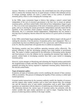 increase. Therefore, to sterilize that increase, the central bank must also sell government
debt to contract the monetary base by an equal amount. It follows that turbulent activity
in foreign exchange markets can cause a central bank to lose control of domestic
monetary policy when it is also managing the exchange rate.

In the 1980s, many economists began to believe that making a nation's central bank
independent of the rest of executive government is the best way to ensure an optimal
monetary policy, and those central banks which did not have independence began to gain
it. This is to avoid overt manipulation of the tools of monetary policies to effect political
goals, such as re electing the current government. Independence typically means that the
members of the committee which conducts monetary policy have long, fixed terms.
Obviously, this is a somewhat limited independence. Independence has not stunted a
thriving crop of conspiracy theories about the true motives of a given action of monetary
policy.

In the 1990s central banks began adopting formal, public inflation targets with the goal of
making the outcomes, if not the process, of monetary policy more transparent. That is, a
central bank may have an inflation target of 2% for a given year, and if inflation turns out
to be 5%, then the central bank will typically have to submit an explanation.

Developing countries may have problems operating monetary policy effectively. The
primary difficulty is that few developing countries have deep markets in government
debt. The matter is further complicated by the difficulties in forecasting money demand
and fiscal pressure to levy the inflation tax by expanding the monetary base rapidly. In
general, central banks in developing countries have had a poor record in managing
monetary policy.

However, recent attempts at liberalizing and reforming the financial markets particularly
the recapitalization of banks and other financial institutions in Nigeria and elsewhere are
gradually providing the leeway required to implement monetary policy frameworks by
the relevant central banks.

Types of monetary policy:
In practice all types of monetary policy involve modifying the amount of base currency
(M0) in circulation. This process of changing the liquidity of base currency is called open
market operations.

Constant market transactions by the monetary authority modify the liquidity of currency
and this impacts other market variables such as short term interest rates, the exchange
rate and the domestic price of spot market commodities such as gold. Open market
operations are undertaken with the objective of stabilizing one of these market variables.
The distinction between the various types of monetary policy lies primarily with the
market variable that open market operations are used to target. Targeting being the
process of achieving relative stability in the target variable.




                                             13
 