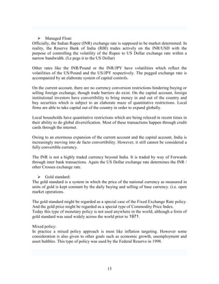  Managed Float:
Officially, the Indian Rupee (INR) exchange rate is supposed to be market determined. In
reality, the Reserve Bank of India (RBI) trades actively on the INR/USD with the
purpose of controlling the volatility of the Rupee to US Dollar exchange rate within a
narrow bandwidth. (I.e pegs it to the US Dollar)

Other rates like the INR/Pound or the INR/JPY have volatilities which reflect the
volatilities of the US/Pound and the US/JPY respectively. The pegged exchange rate is
accompanied by an elaborate system of capital controls.

On the current account, there are no currency conversion restrictions hindering buying or
selling foreign exchange, though trade barriers do exist. On the capital account, foreign
institutional investors have convertibility to bring money in and out of the country and
buy securities which is subject to an elaborate maze of quantitative restrictions. Local
firms are able to take capital out of the country in order to expand globally.

Local households have quantitative restrictions which are being relaxed in recent times in
their ability to do global diversification. Most of these transactions happen through credit
cards through the internet.

Owing to an enormous expansion of the current account and the capital account, India is
increasingly moving into de facto convertibility. However, it still cannot be considered a
fully convertible currency.

The INR is not a highly traded currency beyond India. It is traded by way of Forwards
through inter bank transactions. Again the US Dollar exchange rate determines the INR /
other Crosses exchange rate.

    Gold standard:
The gold standard is a system in which the price of the national currency as measured in
units of gold is kept constant by the daily buying and selling of base currency. (i.e. open
market operations.

The gold standard might be regarded as a special case of the Fixed Exchange Rate policy.
And the gold price might be regarded as a special type of Commodity Price Index.
Today this type of monetary policy is not used anywhere in the world, although a form of
gold standard was used widely across the world prior to 1971.

Mixed policy:
In practice a mixed policy approach is most like inflation targeting. However some
consideration is also given to other goals such as economic growth, unemployment and
asset bubbles. This type of policy was used by the Federal Reserve in 1998.




                                            15
 