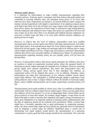 Monetary policy theory:
It is important for policymakers to make credible announcements regarding their
monetary policies. If private agent’s consumers and firms believe that policymakers are
committed to lowering inflation, they will anticipate future prices to be lower than
otherwise how those expectations are formed is an entirely different matter compare for
instance rational expectations with adaptive expectations). If an employee expects prices
to be high in the future, he or she will draw up a wage contract with a high wage to match
these prices. Hence, the expectation of lower wages is reflected in wage setting behavior
between employees and employers lower wages since prices are expected to be lower and
since wages are in fact lower there is no demands pull inflation because employees are
receiving a smaller wage and there is no costs push inflation because employers are
paying out less in wages.

However, to achieve this low level of inflation, policymakers must have credible
announcements, that is, private agents must believe that these announcements will reflect
actual future policy. If an announcement about low level inflation targets is made but not
believed by private agents, wage setting will anticipate high level inflation and so wages
will be higher and inflation will rise. A high wage will increase a consumer's demand pull
inflation and a firm's costs cost push inflation, so inflation rises. Hence, if a policymaker's
announcements regarding monetary policy are not credible, policy will not have the
desired effect.

However, if policymakers believe that private agents anticipate low inflation, they have
an incentive to adopt an expansionist monetary policy where the marginal benefit of
increasing economic output outweighs the marginal cost of inflation. However, assuming
private agents have rational expectations, they know that policymakers have this
incentive. Hence, private agents know that if they anticipate low inflation, an
expansionist policy will be adopted that causes a rise in inflation. Therefore, unless
policymakers can make their announcement of low inflation credible, private agents
expect high inflation. This anticipation is fulfilled through adaptive expectation wage
setting behavior and so there is higher inflation without the benefit of increased output.
Hence, unless credible announcements can be made, expansionary monetary policy will
fail.

Announcements can be made credible in various ways. One is to establish an independent
central bank with low inflation targets but no output targets. Hence, private agents know
that inflation will be low because it is set by an independent body. Central banks can be
given incentives to meet their targets, for example, larger budgets, a wage bonus for the
head of the bank in order to increase their reputation and signal a strong commitment to a
policy goal. Reputation is an important element in monetary policy implementation. But
the idea of reputation should not be confused with commitment. While a central bank
might have a favorable reputation due to good performance in conducting monetary
policy, the same central bank might not have chosen any particular form of commitment
such as targeting a certain range for inflation. Reputation plays a crucial role in
determining how much markets would believe the announcement of a particular
commitment to a policy goal but both concepts should not be assimilated. Also, note that



                                              16
 