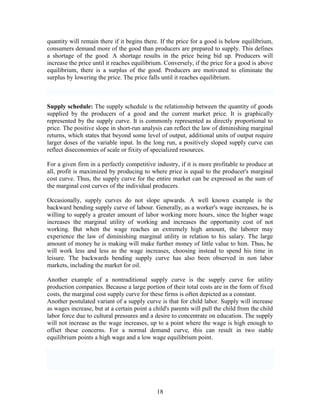 quantity will remain there if it begins there. If the price for a good is below equilibrium,
consumers demand more of the good than producers are prepared to supply. This defines
a shortage of the good. A shortage results in the price being bid up. Producers will
increase the price until it reaches equilibrium. Conversely, if the price for a good is above
equilibrium, there is a surplus of the good. Producers are motivated to eliminate the
surplus by lowering the price. The price falls until it reaches equilibrium.



Supply schedule: The supply schedule is the relationship between the quantity of goods
supplied by the producers of a good and the current market price. It is graphically
represented by the supply curve. It is commonly represented as directly proportional to
price. The positive slope in short-run analysis can reflect the law of diminishing marginal
returns, which states that beyond some level of output, additional units of output require
larger doses of the variable input. In the long run, a positively sloped supply curve can
reflect diseconomies of scale or fixity of specialized resources.

For a given firm in a perfectly competitive industry, if it is more profitable to produce at
all, profit is maximized by producing to where price is equal to the producer's marginal
cost curve. Thus, the supply curve for the entire market can be expressed as the sum of
the marginal cost curves of the individual producers.

Occasionally, supply curves do not slope upwards. A well known example is the
backward bending supply curve of labour. Generally, as a worker's wage increases, he is
willing to supply a greater amount of labor working more hours, since the higher wage
increases the marginal utility of working and increases the opportunity cost of not
working. But when the wage reaches an extremely high amount, the laborer may
experience the law of diminishing marginal utility in relation to his salary. The large
amount of money he is making will make further money of little value to him. Thus, he
will work less and less as the wage increases, choosing instead to spend his time in
leisure. The backwards bending supply curve has also been observed in non labor
markets, including the market for oil.

Another example of a nontraditional supply curve is the supply curve for utility
production companies. Because a large portion of their total costs are in the form of fixed
costs, the marginal cost supply curve for these firms is often depicted as a constant.
Another postulated variant of a supply curve is that for child labor. Supply will increase
as wages increase, but at a certain point a child's parents will pull the child from the child
labor force due to cultural pressures and a desire to concentrate on education. The supply
will not increase as the wage increases, up to a point where the wage is high enough to
offset these concerns. For a normal demand curve, this can result in two stable
equilibrium points a high wage and a low wage equilibrium point.




                                             18
 