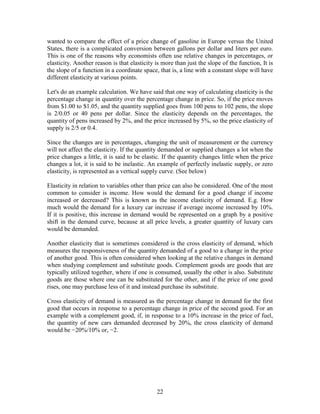 wanted to compare the effect of a price change of gasoline in Europe versus the United
States, there is a complicated conversion between gallons per dollar and liters per euro.
This is one of the reasons why economists often use relative changes in percentages, or
elasticity. Another reason is that elasticity is more than just the slope of the function, It is
the slope of a function in a coordinate space, that is, a line with a constant slope will have
different elasticity at various points.

Let's do an example calculation. We have said that one way of calculating elasticity is the
percentage change in quantity over the percentage change in price. So, if the price moves
from $1.00 to $1.05, and the quantity supplied goes from 100 pens to 102 pens, the slope
is 2/0.05 or 40 pens per dollar. Since the elasticity depends on the percentages, the
quantity of pens increased by 2%, and the price increased by 5%, so the price elasticity of
supply is 2/5 or 0.4.

Since the changes are in percentages, changing the unit of measurement or the currency
will not affect the elasticity. If the quantity demanded or supplied changes a lot when the
price changes a little, it is said to be elastic. If the quantity changes little when the price
changes a lot, it is said to be inelastic. An example of perfectly inelastic supply, or zero
elasticity, is represented as a vertical supply curve. (See below)

Elasticity in relation to variables other than price can also be considered. One of the most
common to consider is income. How would the demand for a good change if income
increased or decreased? This is known as the income elasticity of demand. E.g. How
much would the demand for a luxury car increase if average income increased by 10%.
If it is positive, this increase in demand would be represented on a graph by a positive
shift in the demand curve, because at all price levels, a greater quantity of luxury cars
would be demanded.

Another elasticity that is sometimes considered is the cross elasticity of demand, which
measures the responsiveness of the quantity demanded of a good to a change in the price
of another good. This is often considered when looking at the relative changes in demand
when studying complement and substitute goods. Complement goods are goods that are
typically utilized together, where if one is consumed, usually the other is also. Substitute
goods are those where one can be substituted for the other, and if the price of one good
rises, one may purchase less of it and instead purchase its substitute.

Cross elasticity of demand is measured as the percentage change in demand for the first
good that occurs in response to a percentage change in price of the second good. For an
example with a complement good, if, in response to a 10% increase in the price of fuel,
the quantity of new cars demanded decreased by 20%, the cross elasticity of demand
would be −20%/10% or, −2.




                                              22
 