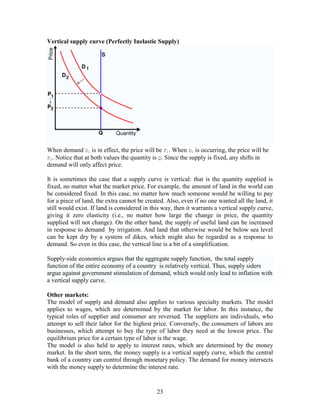 Vertical supply curve (Perfectly Inelastic Supply)




When demand D1 is in effect, the price will be P1. When D2 is occurring, the price will be
P2. Notice that at both values the quantity is Q. Since the supply is fixed, any shifts in
demand will only affect price.

It is sometimes the case that a supply curve is vertical: that is the quantity supplied is
fixed, no matter what the market price. For example, the amount of land in the world can
be considered fixed. In this case, no matter how much someone would be willing to pay
for a piece of land, the extra cannot be created. Also, even if no one wanted all the land, it
still would exist. If land is considered in this way, then it warrants a vertical supply curve,
giving it zero elasticity (i.e., no matter how large the change in price, the quantity
supplied will not change). On the other hand, the supply of useful land can be increased
in response to demand by irrigation. And land that otherwise would be below sea level
can be kept dry by a system of dikes, which might also be regarded as a response to
demand. So even in this case, the vertical line is a bit of a simplification.

Supply-side economics argues that the aggregate supply function, the total supply
function of the entire economy of a country is relatively vertical. Thus, supply siders
argue against government stimulation of demand, which would only lead to inflation with
a vertical supply curve.

Other markets:
The model of supply and demand also applies to various specialty markets. The model
applies to wages, which are determined by the market for labor. In this instance, the
typical roles of supplier and consumer are reversed. The suppliers are individuals, who
attempt to sell their labor for the highest price. Conversely, the consumers of labors are
businesses, which attempt to buy the type of labor they need at the lowest price. The
equilibrium price for a certain type of labor is the wage.
The model is also held to apply to interest rates, which are determined by the money
market. In the short term, the money supply is a vertical supply curve, which the central
bank of a country can control through monetary policy. The demand for money intersects
with the money supply to determine the interest rate.


                                              23
 