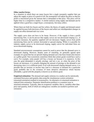 Other market forms:
In a situation in which there are many buyers but a single monopoly supplier that can
adjust the supply or price of a good at will, the monopolist will adjust the price so that his
profit is maximized given the amount that is demanded at that price. This price will be
higher than in a competitive market. A similar analysis using supply and demand can be
applied when a good has a single buyer, a monopsony, but many sellers.

Where there are both few buyers and few sellers, the theory of supply and demand cannot
be applied because both decisions of the buyers and sellers are interdependent changes in
supply can affect demand and vice versa

The supply curve does not have to be linear. However, if the supply is from a profit
maximizing firm, it can be proven that supply curves are not downward sloping (i.e., if
the price increases, the quantity supplied will not decrease). Supply curves from profit
maximizing firms can be vertical, horizontal or upward sloping. While it is possible for
industry supply curves to be downward sloping, supply curves for individual firms are
never downward sloping.

Standard microeconomic assumptions cannot be used to prove that the demand curve is
downward sloping. However, despite years of searching, no generally agreed upon
example of a good that has an upward sloping demand curve has been found (also known
as a giffen good). Non economists sometimes think that certain goods would have such a
curve. For example, some people will buy a luxury car because it is expensive. In this
case the good demanded is actually prestige, and not a car, so when the price of the
luxury car decreases, it is actually changing the amount of prestige so the demand is not
decreasing since it is a different good. Even with downward sloping demand curves, it is
possible that an increase in income may lead to a decrease in demand for a particular
good, probably due to the existence of more attractive alternatives which become
affordable, a good with this property is known as an inferior good.

Empirical estimation: The demand and supply relations in a market can be statistically
estimated from price and quantity data using the simultaneous system estimation
(structural estimation) method in econometrics. An alternative to structural estimation is
reduced form estimation. Parameter identification problem is a common issue in
structural estimation. Typically, data on exogenous variables, that is, variables other than
price and quantity, both of which are endogenous variables are needed to perform such
estimation.




                                             24
 