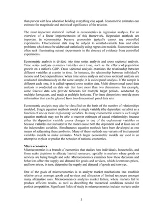 than person with less education holding everything else equal. Econometric estimates can
estimate the magnitude and statistical significance of the relation.

The most important statistical method in econometrics is regression analysis. For an
overview of a linear implementation of this framework, Regression methods are
important in econometrics because economists typically cannot use controlled
experiments. Observational data may be subject to omitted-variable bias and other
problems which must be addressed statistically using regression models. Econometricians
often seek illuminating natural experiments in the absence of evidence from controlled
experiments.

Econometric analysis is divided into time series analysis and cross sectional analysis.
Time series analysis examines variables over time, such as the effects of population
growth on a nation's GDP. Cross sectional analysis examines the relationship between
different variables at a point in time, for instance, the relationship between individual’s
income and food expenditures. When time series analysis and cross sectional analysis are
conducted simultaneously on the same sample, it is called panel analysis. If the sample is
different each time, it is called repeated cross section data. Multi-dimensional panel data
analysis is conducted on data sets that have more than two dimensions. For example,
some forecast data sets provide forecasts for multiple target periods, conducted by
multiple forecasters, and made at multiple horizons. The three dimensions provide more
information than can be gleaned from two dimensional panel data sets.

Econometric analysis may also be classified on the basis of the number of relationships
modeled. Single equation methods model a single variable (the dependent variable) as a
function of one or more explanatory variables. In many econometric contexts such single
equation methods may not be able to recover estimates of causal relationships because
either the dependent variable causes changes in one of the explanatory variables or
because variables not included in the model cause both the dependent and at least one of
the independent variables. Simultaneous equation methods have been developed as one
means of addressing these problems. Many of these methods use variants of instrumental
variables models to make estimates. Much larger econometric models are used in an
attempt to explain or predict the behavior of national economies.

Micro economics
Microeconomics is a branch of economics that studies how individuals, households, and
firms make decisions to allocate limited resources, typically in markets where goods or
services are being bought and sold. Microeconomics examines how these decisions and
behaviors affect the supply and demand for goods and services, which determines prices,
and how prices, in turn, determine the supply and demand of goods and services.

One of the goals of microeconomics is to analyze market mechanisms that establish
relative prices amongst goods and services and allocation of limited resources amongst
many alternative uses. Microeconomics analyzes market failure, where markets fail to
produce efficient results, as well as describing the theoretical conditions needed for
perfect competition. Significant fields of study in microeconomics include markets under



                                            3
 