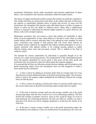 asymmetric information, choice under uncertainty and economic applications of game
theory. Also considered is the elasticity of products within the market system.

The theory of supply and demand usually assumes that markets are perfectly competitive.
This implies that there are many buyers and sellers in the market and none of them have
the capacity to significantly influence prices of goods and services. In many real life
transactions, the assumption fails because some individual buyers or sellers or groups of
buyers or sellers do have the ability to influence prices. Quite often a sophisticated
analysis is required to understand the demand supply equation of a good. However, the
theory works well in simple situations.

Mainstream economics does not assume a priori that markets are preferable to other
forms of social organization. In fact, much analysis is devoted to cases where so called
market failures lead to resource allocation that is sub optimal by some standard. In such
cases, economists may attempt to find policies that will avoid waste directly by
government control, indirectly by regulation that induces market participants to act in a
manner consistent with optimal welfare, or by creating missing markets to enable
efficient trading where none had previously existed. This is studied in the field of
collective action.

The demand for various commodities by individuals is generally thought of as the
outcome of a utility maximizing process. The interpretation of this relationship between
price and quantity demanded of a given good is that, given all the other goods and
constraints, this set of choices is that one which makes the consumer happiest.
It is assumed that all firms are following rational decision making, and will produce at the
profit maximizing output. Given this assumption, there are four categories in which a
firm's profit may be considered.

    A firm is said to be making an economic profit when its average total cost is less
  than the price of each additional product at the profit maximizing output. The economic
  profit is equal to the quantity output multiplied by the difference between the average
  total cost and the price.

    A firm is said to be making a normal profit when its economic profit equals zero,
  this occurs where price at the profit maximizing output average total cost equals.


    If the price is between average total cost and average variable cost at the profit
  maximizing output, then the firm is said to be in a loss minimizing condition. The firm
  should still continue to produce, however, since its loss would be larger if it were to
  stop producing. By continuing production, the firm can offset its variable cost and at
  least part of its fixed cost, but by stopping completely it would lose the entirety of its
  fixed cost.

    If the price is below average variable cost at the profit maximizing output, the
  firm should go into shutdown. Losses are minimized by not producing at all, since any



                                             4
 