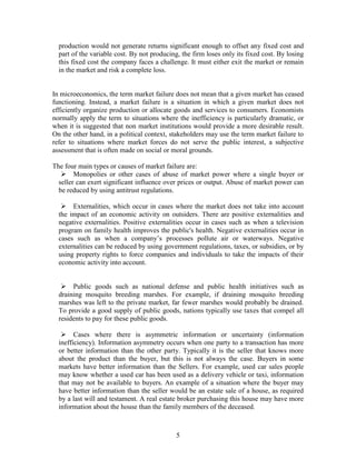 production would not generate returns significant enough to offset any fixed cost and
  part of the variable cost. By not producing, the firm loses only its fixed cost. By losing
  this fixed cost the company faces a challenge. It must either exit the market or remain
  in the market and risk a complete loss.


In microeconomics, the term market failure does not mean that a given market has ceased
functioning. Instead, a market failure is a situation in which a given market does not
efficiently organize production or allocate goods and services to consumers. Economists
normally apply the term to situations where the inefficiency is particularly dramatic, or
when it is suggested that non market institutions would provide a more desirable result.
On the other hand, in a political context, stakeholders may use the term market failure to
refer to situations where market forces do not serve the public interest, a subjective
assessment that is often made on social or moral grounds.

The four main types or causes of market failure are:
    Monopolies or other cases of abuse of market power where a single buyer or
  seller can exert significant influence over prices or output. Abuse of market power can
  be reduced by using antitrust regulations.

    Externalities, which occur in cases where the market does not take into account
  the impact of an economic activity on outsiders. There are positive externalities and
  negative externalities. Positive externalities occur in cases such as when a television
  program on family health improves the public's health. Negative externalities occur in
  cases such as when a company’s processes pollute air or waterways. Negative
  externalities can be reduced by using government regulations, taxes, or subsidies, or by
  using property rights to force companies and individuals to take the impacts of their
  economic activity into account.


    Public goods such as national defense and public health initiatives such as
  draining mosquito breeding marshes. For example, if draining mosquito breeding
  marshes was left to the private market, far fewer marshes would probably be drained.
  To provide a good supply of public goods, nations typically use taxes that compel all
  residents to pay for these public goods.

    Cases where there is asymmetric information or uncertainty (information
  inefficiency). Information asymmetry occurs when one party to a transaction has more
  or better information than the other party. Typically it is the seller that knows more
  about the product than the buyer, but this is not always the case. Buyers in some
  markets have better information than the Sellers. For example, used car sales people
  may know whether a used car has been used as a delivery vehicle or taxi, information
  that may not be available to buyers. An example of a situation where the buyer may
  have better information than the seller would be an estate sale of a house, as required
  by a last will and testament. A real estate broker purchasing this house may have more
  information about the house than the family members of the deceased.



                                             5
 