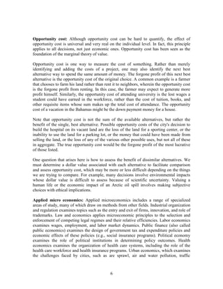 Opportunity cost: Although opportunity cost can be hard to quantify, the effect of
opportunity cost is universal and very real on the individual level. In fact, this principle
applies to all decisions, not just economic ones. Opportunity cost has been seen as the
foundation of the marginal theory of value.

Opportunity cost is one way to measure the cost of something. Rather than merely
identifying and adding the costs of a project, one may also identify the next best
alternative way to spend the same amount of money. The forgone profit of this next best
alternative is the opportunity cost of the original choice. A common example is a farmer
that chooses to farm his land rather than rent it to neighbors, wherein the opportunity cost
is the forgone profit from renting. In this case, the farmer may expect to generate more
profit himself. Similarly, the opportunity cost of attending university is the lost wages a
student could have earned in the workforce, rather than the cost of tuition, books, and
other requisite items whose sum makes up the total cost of attendance. The opportunity
cost of a vacation in the Bahamas might be the down payment money for a house.

Note that opportunity cost is not the sum of the available alternatives, but rather the
benefit of the single, best alternative. Possible opportunity costs of the city's decision to
build the hospital on its vacant land are the loss of the land for a sporting center, or the
inability to use the land for a parking lot, or the money that could have been made from
selling the land, or the loss of any of the various other possible uses, but not all of these
in aggregate. The true opportunity cost would be the forgone profit of the most lucrative
of those listed.

One question that arises here is how to assess the benefit of dissimilar alternatives. We
must determine a dollar value associated with each alternative to facilitate comparison
and assess opportunity cost, which may be more or less difficult depending on the things
we are trying to compare. For example, many decisions involve environmental impacts
whose dollar value is difficult to assess because of scientific uncertainty. Valuing a
human life or the economic impact of an Arctic oil spill involves making subjective
choices with ethical implications.

Applied micro economics: Applied microeconomics includes a range of specialized
areas of study, many of which draw on methods from other fields. Industrial organization
and regulation examines topics such as the entry and exit of firms, innovation, and role of
trademarks. Law and economics applies microeconomic principles to the selection and
enforcement of competing legal regimes and their relative efficiencies. Labor economics
examines wages, employment, and labor market dynamics. Public finance (also called
public economics) examines the design of government tax and expenditure policies and
economic effects of these policies (e.g., social insurance programs). Political economy
examines the role of political institutions in determining policy outcomes. Health
economics examines the organization of health care systems, including the role of the
health care workforce and health insurance programs. Urban economics, which examines
the challenges faced by cities, such as are sprawl, air and water pollution, traffic



                                             6
 
