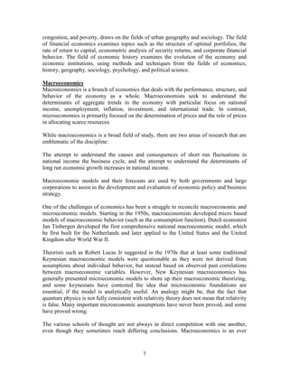congestion, and poverty, draws on the fields of urban geography and sociology. The field
of financial economics examines topics such as the structure of optimal portfolios, the
rate of return to capital, econometric analysis of security returns, and corporate financial
behavior. The field of economic history examines the evolution of the economy and
economic institutions, using methods and techniques from the fields of economics,
history, geography, sociology, psychology, and political science.

Macroeconomics
Macroeconomics is a branch of economics that deals with the performance, structure, and
behavior of the economy as a whole. Macroeconomists seek to understand the
determinants of aggregate trends in the economy with particular focus on national
income, unemployment, inflation, investment, and international trade. In contrast,
microeconomics is primarily focused on the determination of prices and the role of prices
in allocating scarce resources.

While macroeconomics is a broad field of study, there are two areas of research that are
emblematic of the discipline:

The attempt to understand the causes and consequences of short run fluctuations in
national income the business cycle, and the attempt to understand the determinants of
long run economic growth increases in national income.

Macroeconomic models and their forecasts are used by both governments and large
corporations to assist in the development and evaluation of economic policy and business
strategy.

One of the challenges of economics has been a struggle to reconcile macroeconomic and
microeconomic models. Starting in the 1950s, macroeconomists developed micro based
models of macroeconomic behavior (such as the consumption function). Dutch economist
Jan Tinbergen developed the first comprehensive national macroeconomic model, which
he first built for the Netherlands and later applied to the United States and the United
Kingdom after World War II.

Theorists such as Robert Lucas Jr suggested in the 1970s that at least some traditional
Keynesian macroeconomic models were questionable as they were not derived from
assumptions about individual behavior, but instead based on observed past correlations
between macroeconomic variables. However, New Keynesian macroeconomics has
generally presented microeconomic models to shore up their macroeconomic theorizing,
and some keynesians have contested the idea that microeconomic foundations are
essential, if the model is analytically useful. An analogy might be, that the fact that
quantum physics is not fully consistent with relativity theory does not mean that relativity
is false. Many important microeconomic assumptions have never been proved, and some
have proved wrong.

The various schools of thought are not always in direct competition with one another,
even though they sometimes reach differing conclusions. Macroeconomics is an ever



                                             7
 