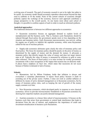 evolving area of research. The goal of economic research is not to be right, but rather to
be useful. An economic model should accurately reproduce observations beyond the data
used to calibrate or fit the model. None of the current schools of economic thought
perfectly capture the workings of the economy, however each approach contributes a
unique perspective to the overall puzzle. As one learns more about each school of
thought, it is possible to combine aspects of each in order to reach an informed synthesis.

Analytical approaches:
The traditional distinction is between two different approaches to economics:

    Keynesian economics focuses on aggregate demand to explain levels of
  unemployment and the business cycle. That is, business cycle fluctuations should be
  reduced through fiscal policy the government spends more or less depending on the
  situation and monetary policy. Early Keynesian macroeconomics was activist, calling
  for regular use of policy to stabilize the capitalist economy, while some Keynesians
  called for the use of incomes policies.

    Supply-side economics delineates quite clearly the roles of monetary policy and
  fiscal policy. The focus for monetary policy should be purely on the price of money as
  determined by the supply of money and the demand for money. It advocates a
  monetary policy that directly targets the value of money and does not target interest
  rates at all. Typically the value of money is measured by reference to gold or some
  other reference. The focus of fiscal policy is to raise revenue for worthy government
  investments with a clear recognition of the impact that taxation has on domestic trade.
  It places heavy emphasis on Say's law, which states that recessions do not occur
  because of failure in demand or lack of money.


Schools:
    Monetarism, led by Milton Friedman, holds that inflation is always and
  everywhere a monetary phenomenon. It rejects fiscal policy because it leads to
  crowding out of the private sector. Further, it does not wish to combat inflation or
  deflation by means of active demand management as in Keynesian economics, but by
  means of monetary policy rules, such as keeping the rate of growth of the money
  supply constant over time.

    New Keynesian economics, which developed partly in response to new classical
  economics, strives to provide microeconomic foundations to Keynesian economics by
  showing how imperfect markets can justify demand management.

    Austrian economics is a laissez faire school of macroeconomics. It focuses on the
  business cycle that arises from government or central bank interference that leads to
  deviations from the rate of interest, and emphasizes the importance of credit and
  investment misallocation in business cycle fluctuations.




                                            8
 