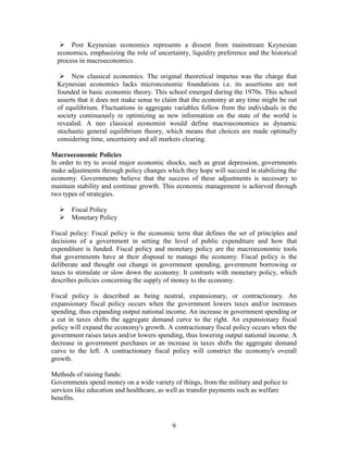  Post Keynesian economics represents a dissent from mainstream Keynesian
  economics, emphasizing the role of uncertainty, liquidity preference and the historical
  process in macroeconomics.

    New classical economics. The original theoretical impetus was the charge that
  Keynesian economics lacks microeconomic foundations i.e. its assertions are not
  founded in basic economic theory. This school emerged during the 1970s. This school
  asserts that it does not make sense to claim that the economy at any time might be out
  of equilibrium. Fluctuations in aggregate variables follow from the individuals in the
  society continuously re optimizing as new information on the state of the world is
  revealed. A neo classical economist would define macroeconomics as dynamic
  stochastic general equilibrium theory, which means that choices are made optimally
  considering time, uncertainty and all markets clearing.

Macroeconomic Policies
In order to try to avoid major economic shocks, such as great depression, governments
make adjustments through policy changes which they hope will succeed in stabilizing the
economy. Governments believe that the success of these adjustments is necessary to
maintain stability and continue growth. This economic management is achieved through
two types of strategies.

      Fiscal Policy
      Monetary Policy

Fiscal policy: Fiscal policy is the economic term that defines the set of principles and
decisions of a government in setting the level of public expenditure and how that
expenditure is funded. Fiscal policy and monetary policy are the macroeconomic tools
that governments have at their disposal to manage the economy. Fiscal policy is the
deliberate and thought out change in government spending, government borrowing or
taxes to stimulate or slow down the economy. It contrasts with monetary policy, which
describes policies concerning the supply of money to the economy.

Fiscal policy is described as being neutral, expansionary, or contractionary. An
expansionary fiscal policy occurs when the government lowers taxes and/or increases
spending, thus expanding output national income. An increase in government spending or
a cut in taxes shifts the aggregate demand curve to the right. An expansionary fiscal
policy will expand the economy's growth. A contractionary fiscal policy occurs when the
government raises taxes and/or lowers spending, thus lowering output national income. A
decrease in government purchases or an increase in taxes shifts the aggregate demand
curve to the left. A contractionary fiscal policy will constrict the economy's overall
growth.

Methods of raising funds:
Governments spend money on a wide variety of things, from the military and police to
services like education and healthcare, as well as transfer payments such as welfare
benefits.



                                           9
 