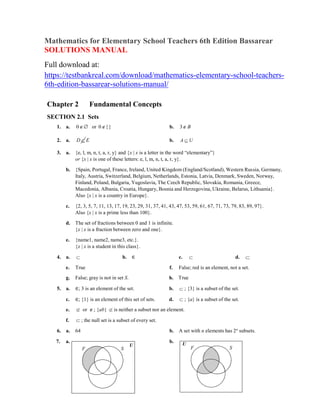 Mathematics for Elementary School Teachers 6th Edition Bassarear
SOLUTIONS MANUAL
Full download at:
https://testbankreal.com/download/mathematics-elementary-school-teachers-
6th-edition-bassarear-solutions-manual/
Chapter 2 Fundamental Concepts
SECTION 2.1 Sets
1. a. 0 or 0{} b. 3 B
2. a. D  E b. A  U
3. a. {e, l, m, n, t, a, r, y} and {x | x is a letter in the word ―elementary‖}
or {x | x is one of these letters: e, l, m, n, t, a, r, y}.
b. {Spain, Portugal, France, Ireland, United Kingdom (England/Scotland), Western Russia, Germany,
Italy, Austria, Switzerland, Belgium, Netherlands, Estonia, Latvia, Denmark, Sweden, Norway,
Finland, Poland, Bulgaria, Yugoslavia, The Czech Republic, Slovakia, Romania, Greece,
Macedonia, Albania, Croatia, Hungary, Bosnia and Herzegovina, Ukraine, Belarus, Lithuania}.
Also {x | x is a country in Europe}.
c. {2, 3, 5, 7, 11, 13, 17, 19, 23, 29, 31, 37, 41, 43, 47, 53, 59, 61, 67, 71, 73, 79, 83, 89, 97}.
Also {x | x is a prime less than 100}.
d. The set of fractions between 0 and 1 is infinite.
{x | x is a fraction between zero and one}.
e. {name1, name2, name3, etc.}.
{x | x is a student in this class}.
4. a.  b. ∈ c.  d. 

e. True f. False; red is an element, not a set.
g. False; gray is not in set S. h. True
5. a. ∈; 3 is an element of the set. b.  ; {3} is a subset of the set.
c. ∈; {1} is an element of this set of sets. d.  ; {a} is a subset of the set.
e.  or ; {ab}  is neither a subset nor an element.
f.  ; the null set is a subset of every set.
6. a. 64 b. A set with n elements has 2n
subsets.
7. a. b.
F S
U U
F S
 