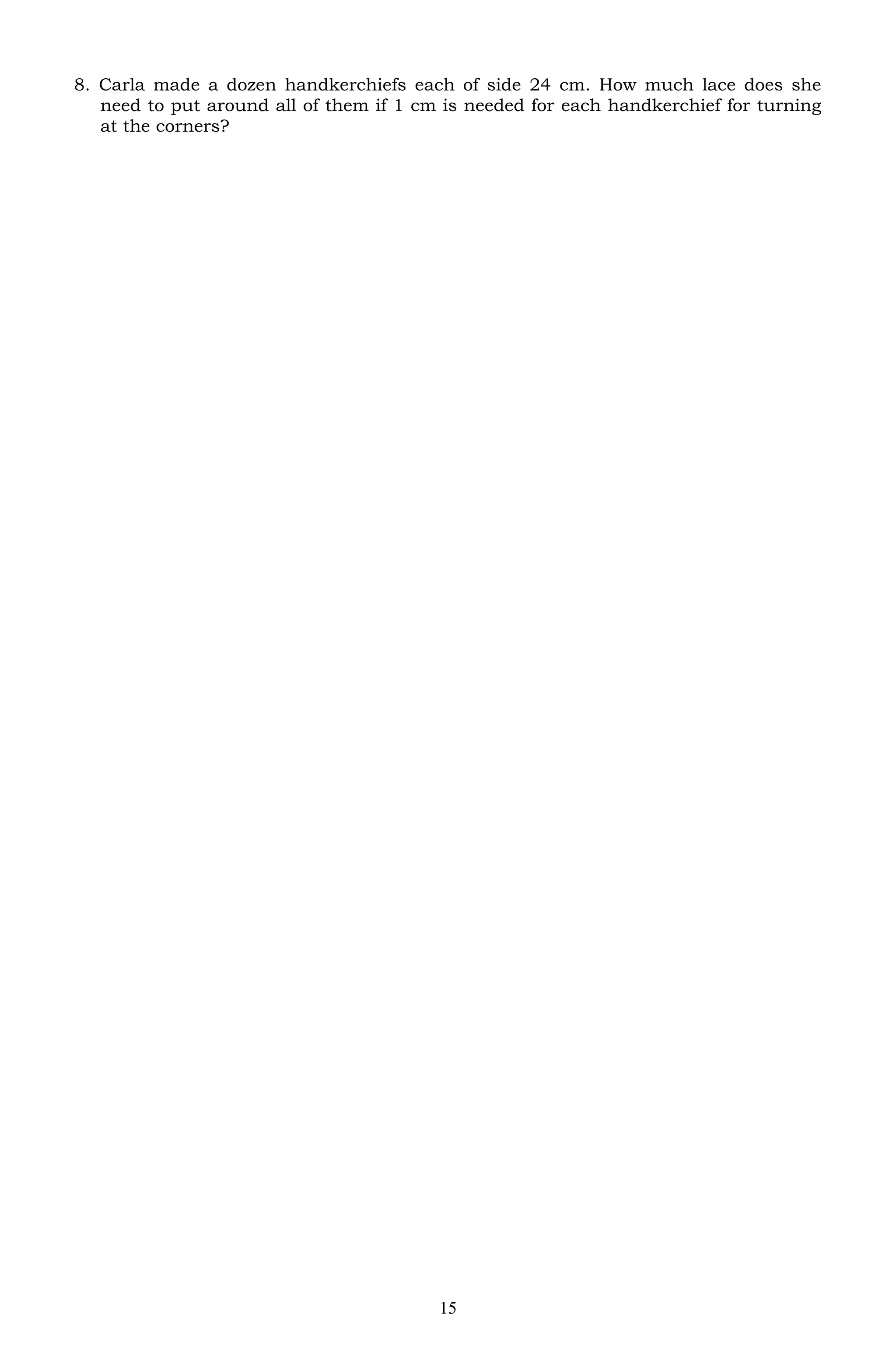 8. Carla made a dozen handkerchiefs each of side 24 cm. How much lace does she
need to put around all of them if 1 cm is needed for each handkerchief for turning
at the corners?
15
 