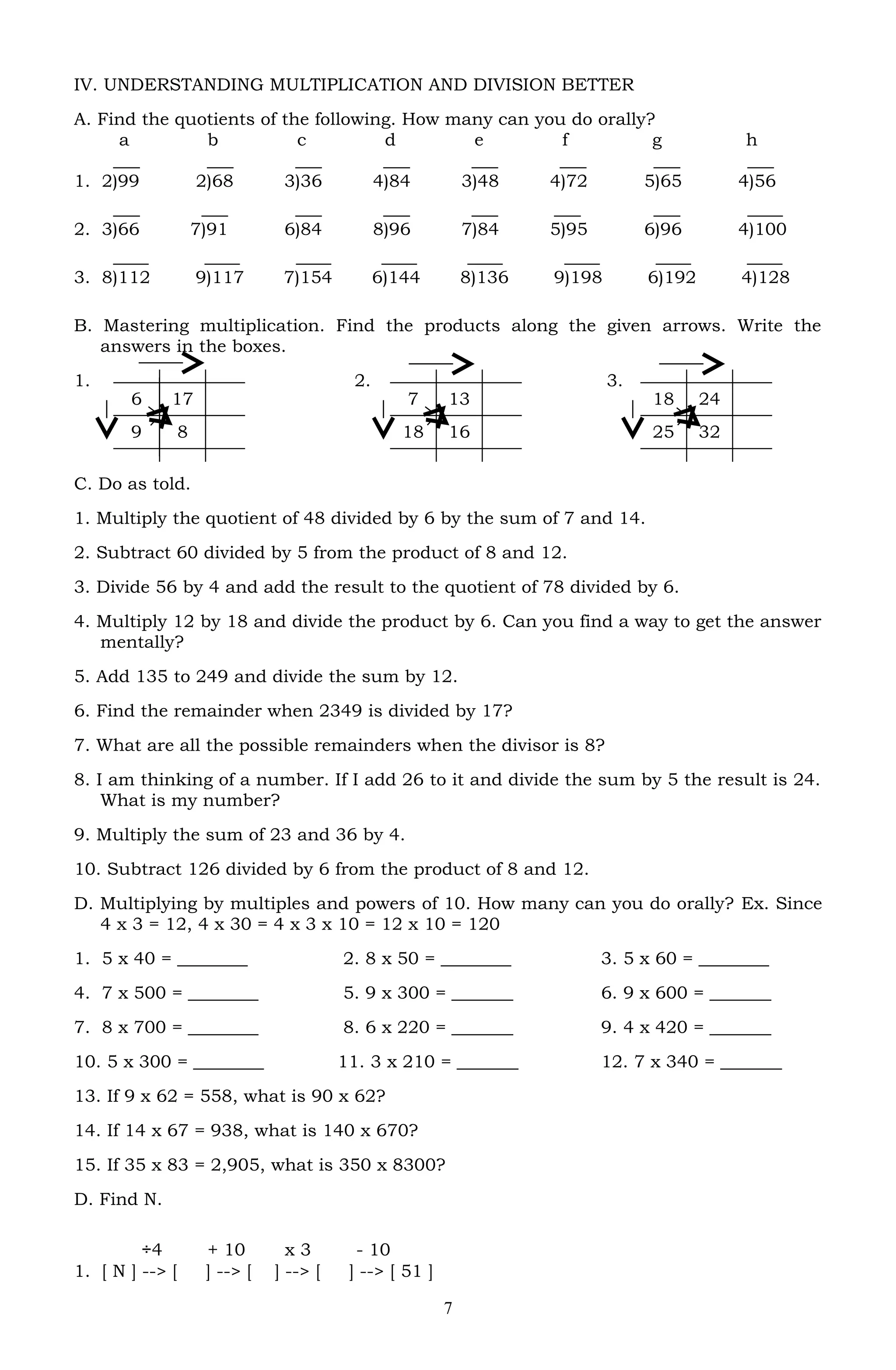 IV. UNDERSTANDING MULTIPLICATION AND DIVISION BETTER
A. Find the quotients of the following. How many can you do orally?
a b c d e f g h
___ ___ ___ ___ ___ ___ ___ ___
1. 2)99 2)68 3)36 4)84 3)48 4)72 5)65 4)56
___ ___ ___ ___ ___ ___ ___ ____
2. 3)66 7)91 6)84 8)96 7)84 5)95 6)96 4)100
____ ____ ____ ____ ____ ____ ____ ____
3. 8)112 9)117 7)154 6)144 8)136 9)198 6)192 4)128
B. Mastering multiplication. Find the products along the given arrows. Write the
answers in the boxes.
1. 2. 3.
C. Do as told.
1. Multiply the quotient of 48 divided by 6 by the sum of 7 and 14.
2. Subtract 60 divided by 5 from the product of 8 and 12.
3. Divide 56 by 4 and add the result to the quotient of 78 divided by 6.
4. Multiply 12 by 18 and divide the product by 6. Can you find a way to get the answer
mentally?
5. Add 135 to 249 and divide the sum by 12.
6. Find the remainder when 2349 is divided by 17?
7. What are all the possible remainders when the divisor is 8?
8. I am thinking of a number. If I add 26 to it and divide the sum by 5 the result is 24.
What is my number?
9. Multiply the sum of 23 and 36 by 4.
10. Subtract 126 divided by 6 from the product of 8 and 12.
D. Multiplying by multiples and powers of 10. How many can you do orally? Ex. Since
4 x 3 = 12, 4 x 30 = 4 x 3 x 10 = 12 x 10 = 120
1. 5 x 40 = ________ 2. 8 x 50 = ________ 3. 5 x 60 = ________
4. 7 x 500 = ________ 5. 9 x 300 = _______ 6. 9 x 600 = _______
7. 8 x 700 = ________ 8. 6 x 220 = _______ 9. 4 x 420 = _______
10. 5 x 300 = ________ 11. 3 x 210 = _______ 12. 7 x 340 = _______
13. If 9 x 62 = 558, what is 90 x 62?
14. If 14 x 67 = 938, what is 140 x 670?
15. If 35 x 83 = 2,905, what is 350 x 8300?
D. Find N.
÷4 + 10 x 3 - 10
1. [ N ] --> [ ] --> [ ] --> [ ] --> [ 51 ]
7
18 24
25 32
7 13
18 16
6 17
9 8
 