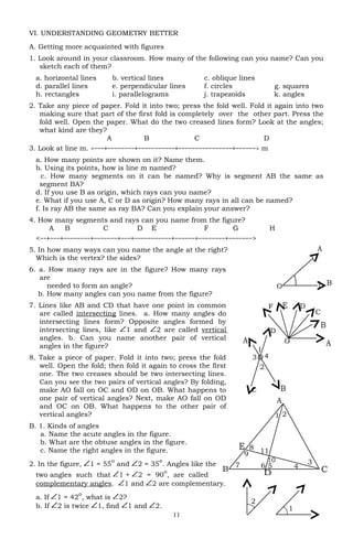 VI. UNDERSTANDING GEOMETRY BETTER
A. Getting more acquainted with figures
1. Look around in your classroom. How many of the following can you name? Can you
sketch each of them?
a. horizontal lines b. vertical lines c. oblique lines
d. parallel lines e. perpendicular lines f. circles g. squares
h. rectangles i. parallelograms j. trapezoids k. angles
2. Take any piece of paper. Fold it into two; press the fold well. Fold it again into two
making sure that part of the first fold is completely over the other part. Press the
fold well. Open the paper. What do the two creased lines form? Look at the angles;
what kind are they?
A B C D
3. Look at line m. <−−−+−−−−−−−−+−−−−−−−−−−−+−−−−−−−−−−−−−−−−+−−−−−−> m
a. How many points are shown on it? Name them.
b. Using its points, how is line m named?
c. How many segments on it can be named? Why is segment AB the same as
segment BA?
d. If you use B as origin, which rays can you name?
e. What if you use A, C or D as origin? How many rays in all can be named?
f. Is ray AB the same as ray BA? Can you explain your answer?
4. How many segments and rays can you name from the figure?
A B C D E F G H
<−−+−−−+−−−−−−−−+−−−−−−−+−−−+−−−−−−−−−−−+−−−−−−+−−−−−−−−+−−−−−−−>
5. In how many ways can you name the angle at the right?
Which is the vertex? the sides?
6. a. How many rays are in the figure? How many rays
are
needed to form an angle?
b. How many angles can you name from the figure?
7. Lines like AB and CD that have one point in common
are called intersecting lines. a. How many angles do
intersecting lines form? Opposite angles formed by
intersecting lines, like 1 and 2 are called vertical
angles. b. Can you name another pair of vertical
angles in the figure?
8. Take a piece of paper. Fold it into two; press the fold
well. Open the fold; then fold it again to cross the first
one. The two creases should be two intersecting lines.
Can you see the two pairs of vertical angles? By folding,
make AO fall on OC and OD on OB. What happens to
one pair of vertical angles? Next, make AO fall on OD
and OC on OB. What happens to the other pair of
vertical angles?
B. 1. Kinds of angles
a. Name the acute angles in the figure.
b. What are the obtuse angles in the figure.
c. Name the right angles in the figure.
2. In the figure, 1 = 55
o
and 2 = 35
o
. Angles like the
two angles such that 1 + 2 = 90
o
, are called
complementary angles. 1 and 2 are complementary.
a. If 1 = 42
o
, what is 2?
b. If 2 is twice 1, find 1 and 2.
11
O 43
2
1
B
A
D
C
8
9
10
7 6 5 4
3
21
11
B
A
D
E
C
B
A
F E D
C
O
2
1
A
BO
 