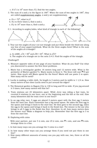 X
O
c. If 1 is 10
o
more than 2, find the two angles.
3. The sum of x and y in the figure is 180
o
. When the sum of two angles is 180
o
, they
are called supplementary angles. x and y are supplementary.
a. If x = 72
o
, what is y?
b. If y is three times x, find x and y.
c. If y is 18
o
more than x, find x and y.
C.1. According to angles/sides, what kind of triangle is each of the following?
2. Tear out two angles of your cut-out triangle and put them beside the third one along
one line of your paper/notebook. What do the three angles form? What is the sum
of the angles of a triangle?
a. In ∆ABC, A = 50
o
and B = 65
o
. What is C?
b. The angles of a triangle are in the ratio 3:4:5. Find the angles of the triangle.
Challenge!!!
A. Measure opposite sides of one page of your handout. What do you find? Use what
you discovered to answer the first three problems.
1. Mario has a rectangular garden 16 meters long and 12 meters wide. What is the
perimeter of Mario's garden? b. Mario wants to fence it. The fence will cost 75 per
meter. How much will Mario spend for the fence? Mario will use posts 2 m apart.
How many will he need?
2. Lucila is making a table cloth. Its length is 2 meters and its width is 1 1/4 m. How
many meters of lace does Lucila need to put around the edges?
3. The Botanical garden in Baguio City is 130 m long and 85 m wide. If you jog around
it 5 times, how many meters will that be?
4. Train stations are 25 kilometers apart. While Jerry was riding a fast train, he
counted 6 stations in one hour, one at the beginning and the 6th at the end. How
many kilometers did the train cover in one hour?
5. In an egg relay race, 5 eggs are placed 2 meters apart with the first egg 3 meters
from the start line. Each contestant has a big metal spoon. He takes the first egg in
the spoon and brings it back to the start line. He then goes to the second egg, takes
the egg in the spoon and brings it back to the finish line. The winner is the one who
brings in all 5 eggs to the finish line first. Question: In all, how many meters does
the winner run? Make a diagram to help you. Remember that the first egg is 3 m
from the start line.
B. Exploring with coins
With your partner, put one 5 ¢ coin, one 25 ¢ coin, one 1 coin, and one 5-coin.
Arrange them in a line.
1. In how many ways can you arrange the 4 coins in a row?
2. In how many other ways can you arrange them if you need not put them in one
line?
3. How many different amounts of money can you pay with one, two, three or all the
coins?
12
Y
C
E D
D
E F Q
P
RK
J
L
B
A
C O
N
M
H I
G
 