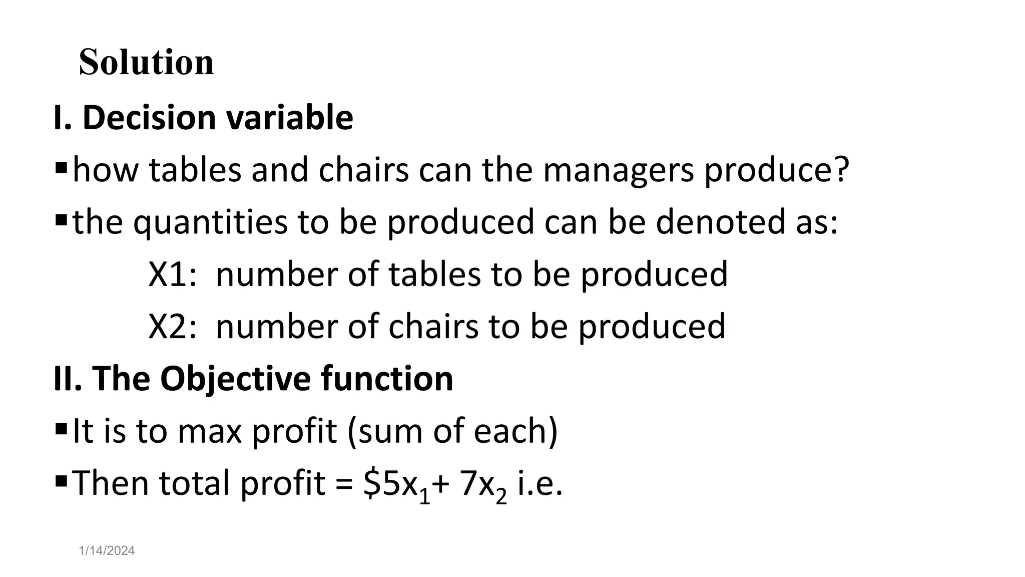 Solution
I. Decision variable
how tables and chairs can the managers produce?
the quantities to be produced can be denoted as:
X1: number of tables to be produced
X2: number of chairs to be produced
II. The Objective function
It is to max profit (sum of each)
Then total profit = $5x1+ 7x2 i.e.
1/14/2024
 