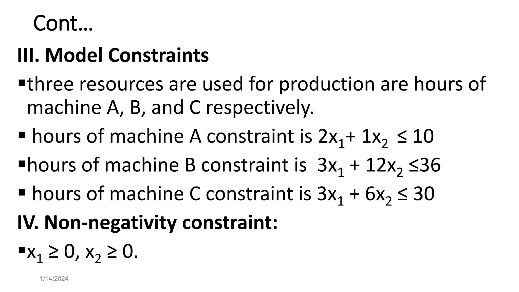 Cont…
III. Model Constraints
three resources are used for production are hours of
machine A, B, and C respectively.
 hours of machine A constraint is 2x1+ 1x2 ≤ 10
hours of machine B constraint is 3x1 + 12x2 ≤36
 hours of machine C constraint is 3x1 + 6x2 ≤ 30
IV. Non-negativity constraint:
x1 ≥ 0, x2 ≥ 0.
1/14/2024
 