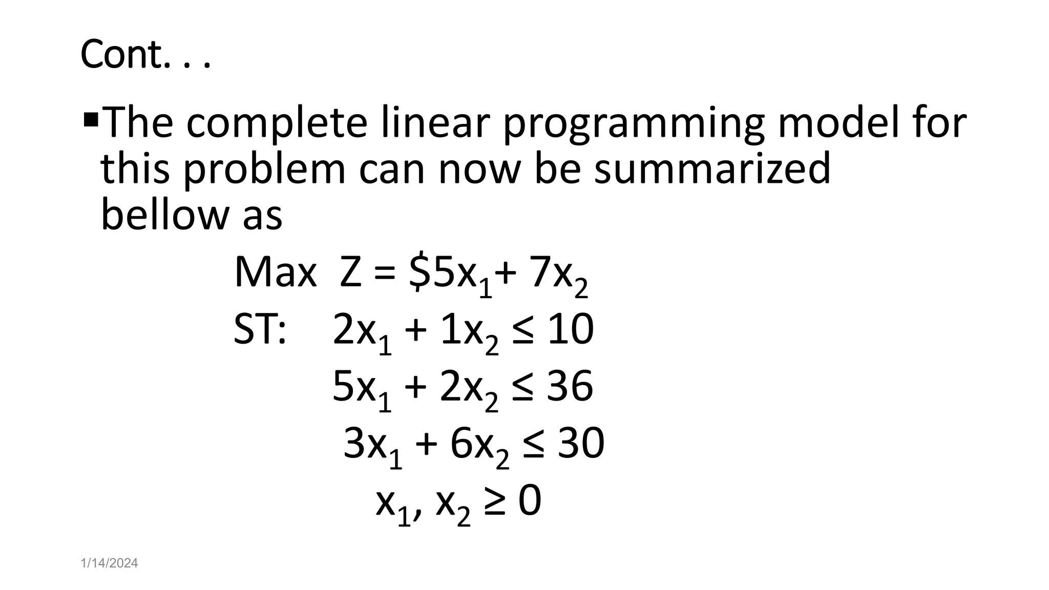 Cont. . .
The complete linear programming model for
this problem can now be summarized
bellow as
Max Z = $5x1+ 7x2
ST: 2x1 + 1x2 ≤ 10
5x1 + 2x2 ≤ 36
3x1 + 6x2 ≤ 30
x1, x2 ≥ 0
1/14/2024
 