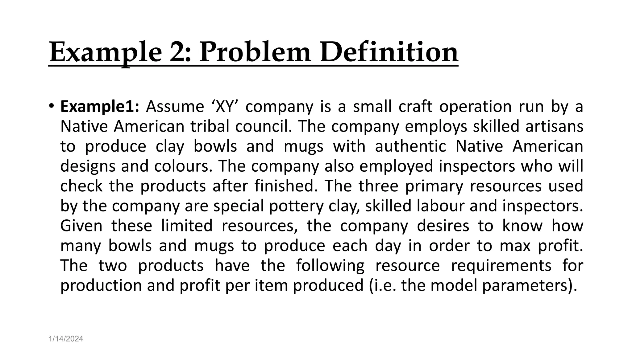 Example 2: Problem Definition
• Example1: Assume ‘XY’ company is a small craft operation run by a
Native American tribal council. The company employs skilled artisans
to produce clay bowls and mugs with authentic Native American
designs and colours. The company also employed inspectors who will
check the products after finished. The three primary resources used
by the company are special pottery clay, skilled labour and inspectors.
Given these limited resources, the company desires to know how
many bowls and mugs to produce each day in order to max profit.
The two products have the following resource requirements for
production and profit per item produced (i.e. the model parameters).
1/14/2024
 