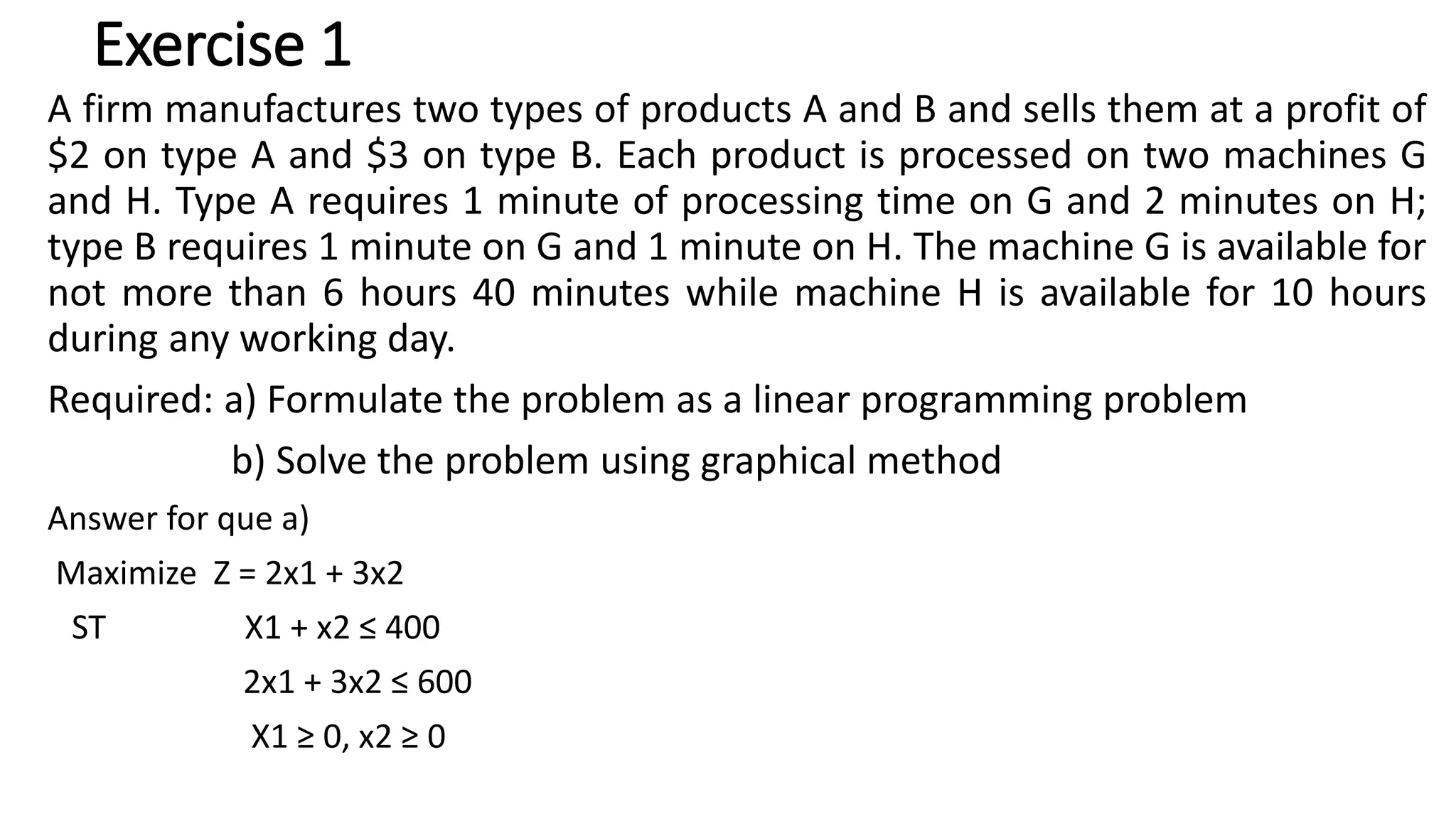 Exercise 1
A firm manufactures two types of products A and B and sells them at a profit of
$2 on type A and $3 on type B. Each product is processed on two machines G
and H. Type A requires 1 minute of processing time on G and 2 minutes on H;
type B requires 1 minute on G and 1 minute on H. The machine G is available for
not more than 6 hours 40 minutes while machine H is available for 10 hours
during any working day.
Required: a) Formulate the problem as a linear programming problem
b) Solve the problem using graphical method
Answer for que a)
Maximize Z = 2x1 + 3x2
ST X1 + x2 ≤ 400
2x1 + 3x2 ≤ 600
X1 ≥ 0, x2 ≥ 0
 