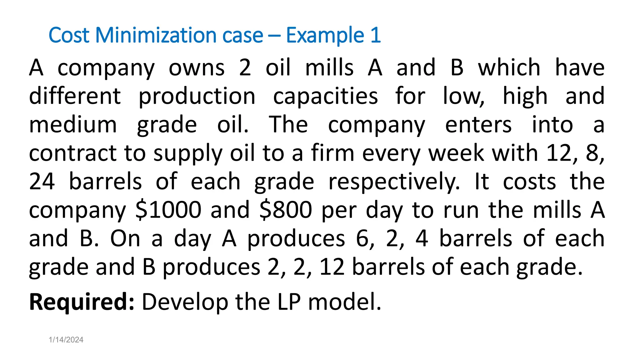 Cost Minimization case – Example 1
A company owns 2 oil mills A and B which have
different production capacities for low, high and
medium grade oil. The company enters into a
contract to supply oil to a firm every week with 12, 8,
24 barrels of each grade respectively. It costs the
company $1000 and $800 per day to run the mills A
and B. On a day A produces 6, 2, 4 barrels of each
grade and B produces 2, 2, 12 barrels of each grade.
Required: Develop the LP model.
1/14/2024
 