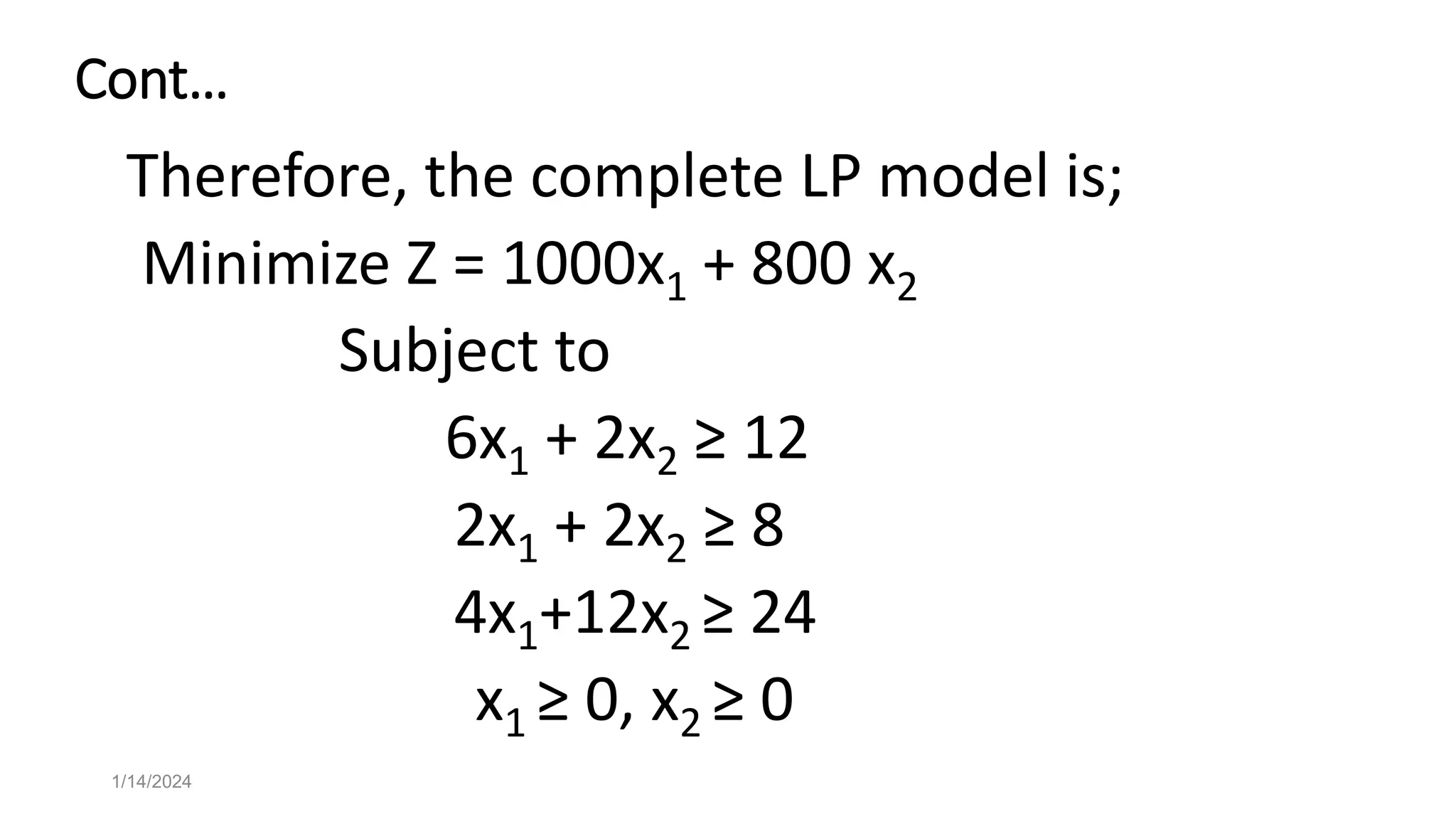 Cont…
Therefore, the complete LP model is;
Minimize Z = 1000x1 + 800 x2
Subject to
6x1 + 2x2 ≥ 12
2x1 + 2x2 ≥ 8
4x1+12x2 ≥ 24
x1 ≥ 0, x2 ≥ 0
1/14/2024
 