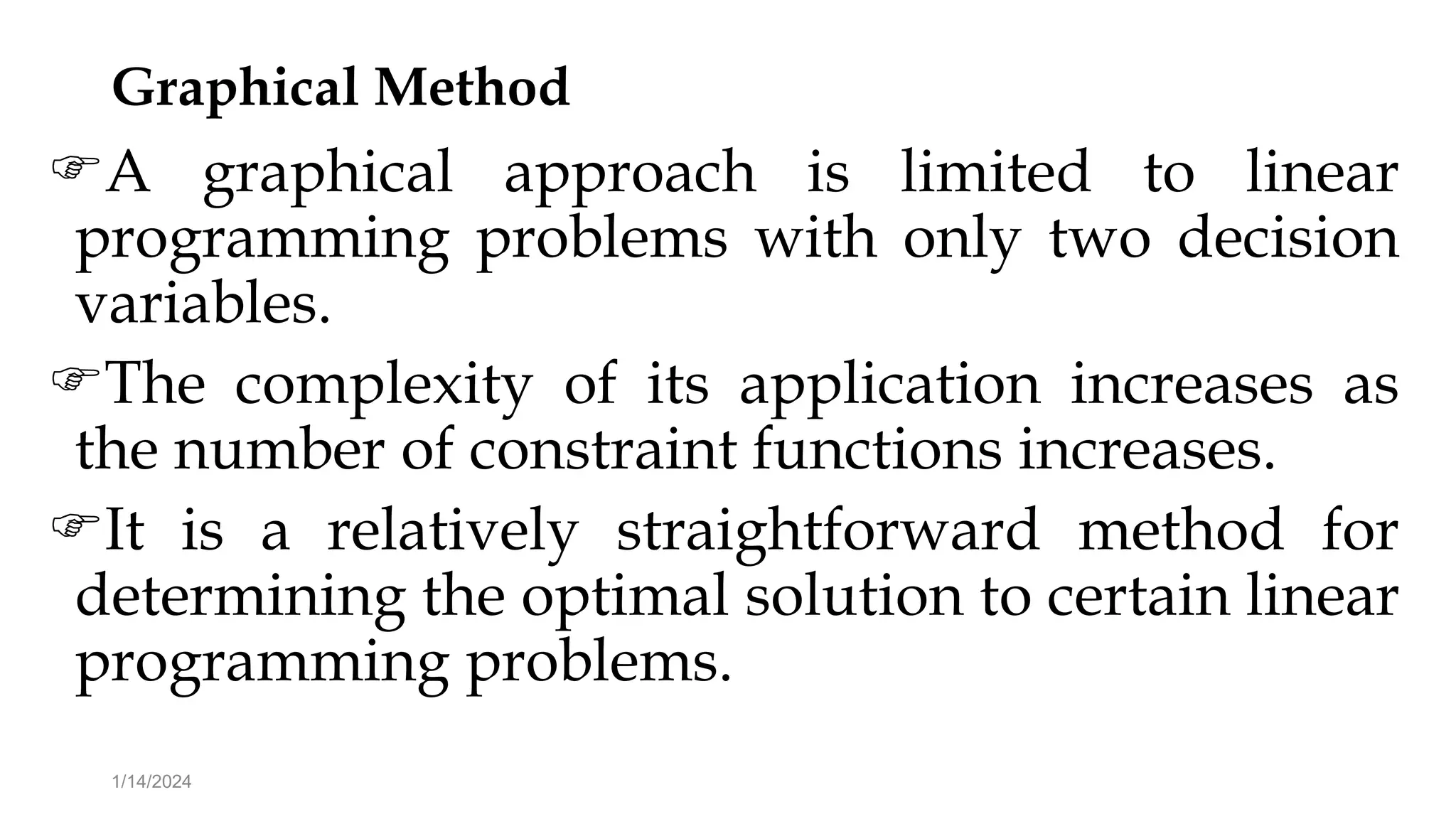 Graphical Method
A graphical approach is limited to linear
programming problems with only two decision
variables.
The complexity of its application increases as
the number of constraint functions increases.
It is a relatively straightforward method for
determining the optimal solution to certain linear
programming problems.
1/14/2024
 