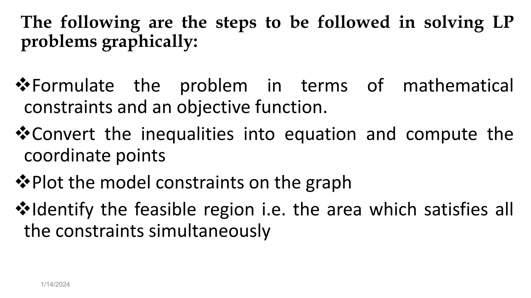 The following are the steps to be followed in solving LP
problems graphically:
Formulate the problem in terms of mathematical
constraints and an objective function.
Convert the inequalities into equation and compute the
coordinate points
Plot the model constraints on the graph
Identify the feasible region i.e. the area which satisfies all
the constraints simultaneously
1/14/2024
 