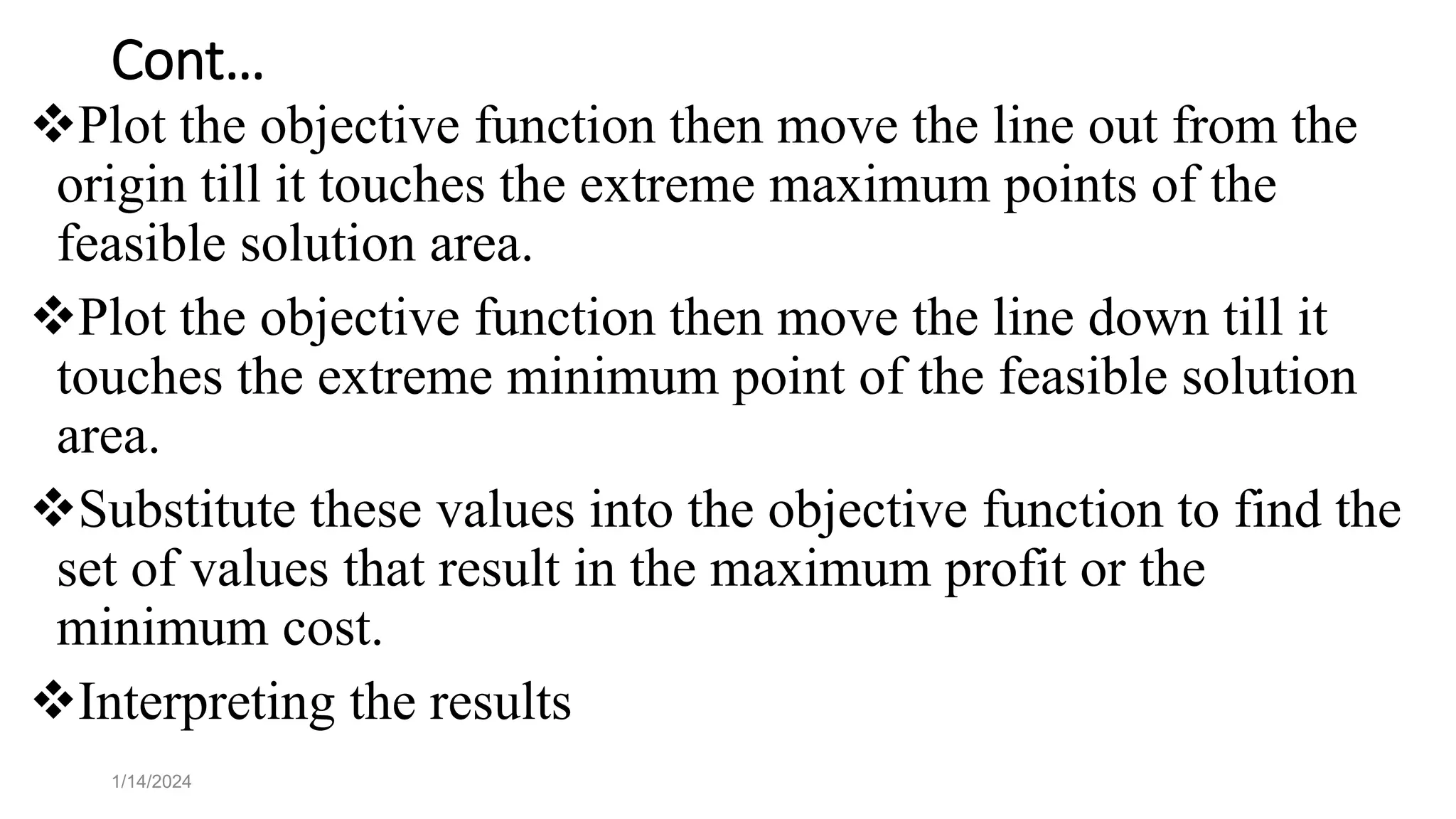 Cont…
Plot the objective function then move the line out from the
origin till it touches the extreme maximum points of the
feasible solution area.
Plot the objective function then move the line down till it
touches the extreme minimum point of the feasible solution
area.
Substitute these values into the objective function to find the
set of values that result in the maximum profit or the
minimum cost.
Interpreting the results
1/14/2024
 