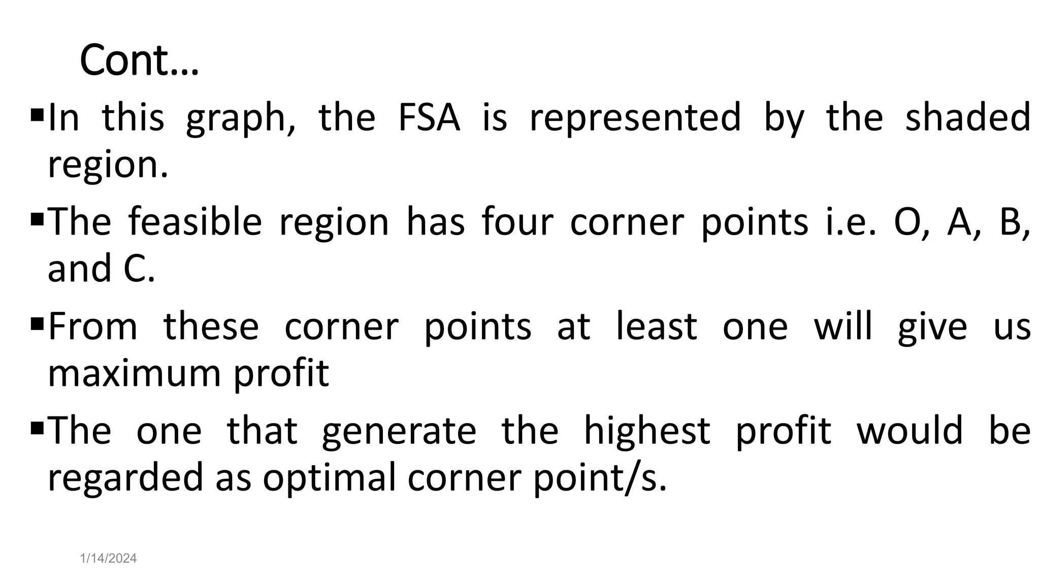 Cont…
In this graph, the FSA is represented by the shaded
region.
The feasible region has four corner points i.e. O, A, B,
and C.
From these corner points at least one will give us
maximum profit
The one that generate the highest profit would be
regarded as optimal corner point/s.
1/14/2024
 
