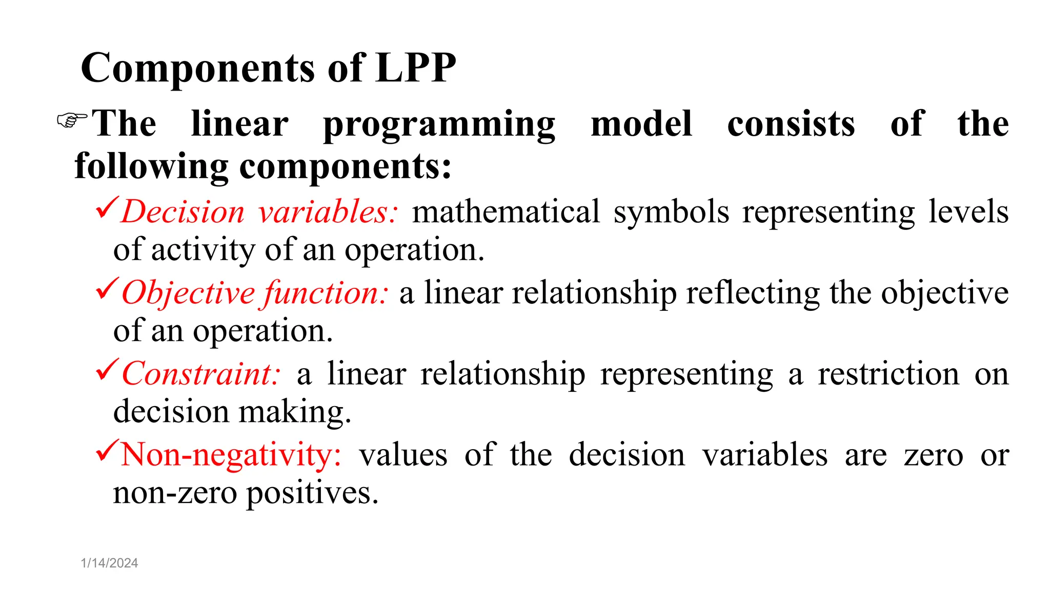 Components of LPP
The linear programming model consists of the
following components:
Decision variables: mathematical symbols representing levels
of activity of an operation.
Objective function: a linear relationship reflecting the objective
of an operation.
Constraint: a linear relationship representing a restriction on
decision making.
Non-negativity: values of the decision variables are zero or
non-zero positives.
1/14/2024
 
