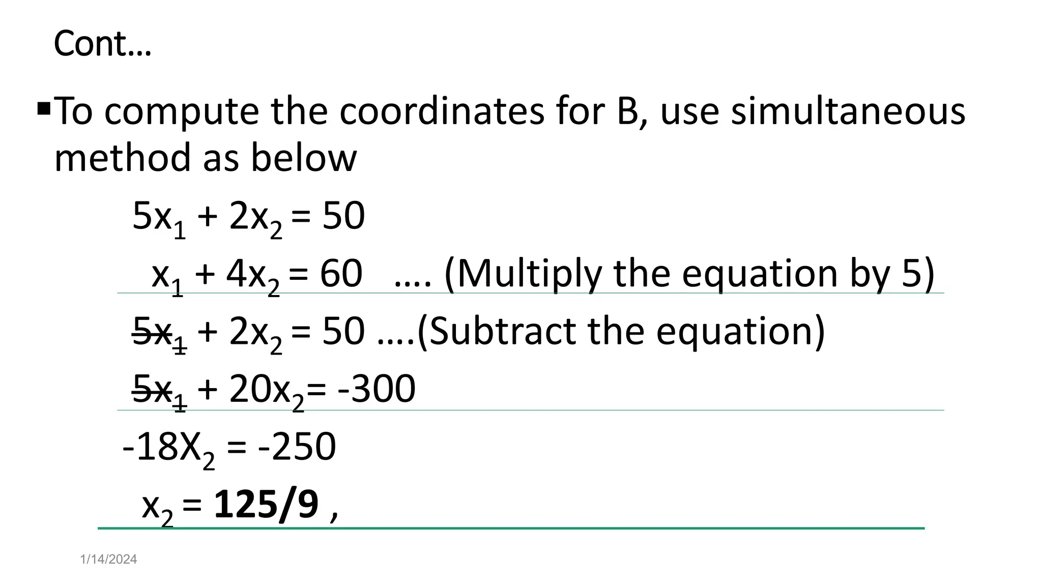 Cont…
To compute the coordinates for B, use simultaneous
method as below
5x1 + 2x2 = 50
x1 + 4x2 = 60 …. (Multiply the equation by 5)
5x1 + 2x2 = 50 ….(Subtract the equation)
5x1 + 20x2= -300
-18X2 = -250
x2 = 125/9 ,
1/14/2024
 
