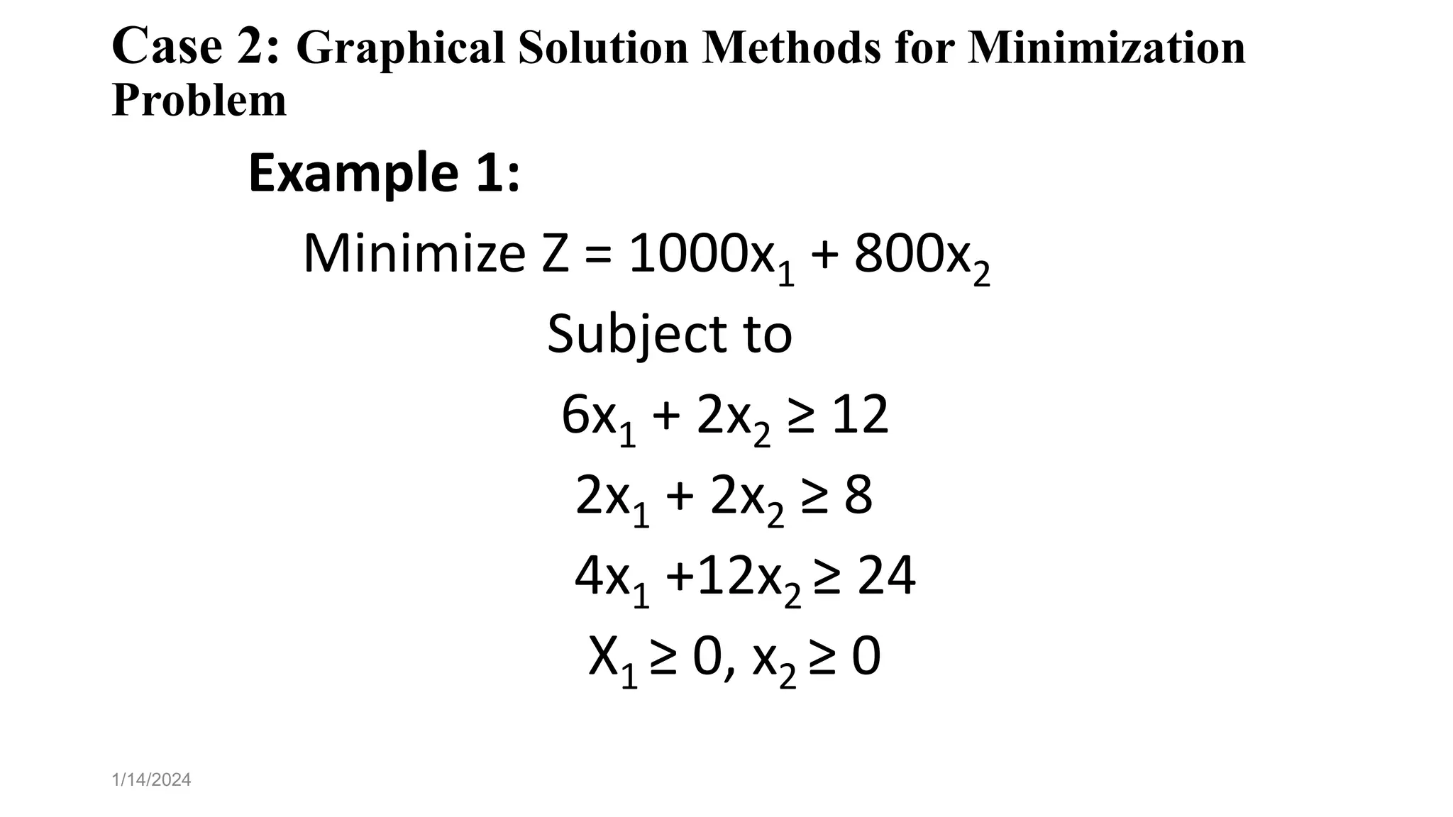 Case 2: Graphical Solution Methods for Minimization
Problem
Example 1:
Minimize Z = 1000x1 + 800x2
Subject to
6x1 + 2x2 ≥ 12
2x1 + 2x2 ≥ 8
4x1 +12x2 ≥ 24
X1 ≥ 0, x2 ≥ 0
1/14/2024
 