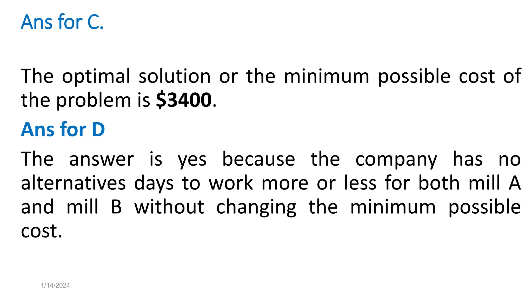 Ans for C.
The optimal solution or the minimum possible cost of
the problem is $3400.
Ans for D
The answer is yes because the company has no
alternatives days to work more or less for both mill A
and mill B without changing the minimum possible
cost.
1/14/2024
 