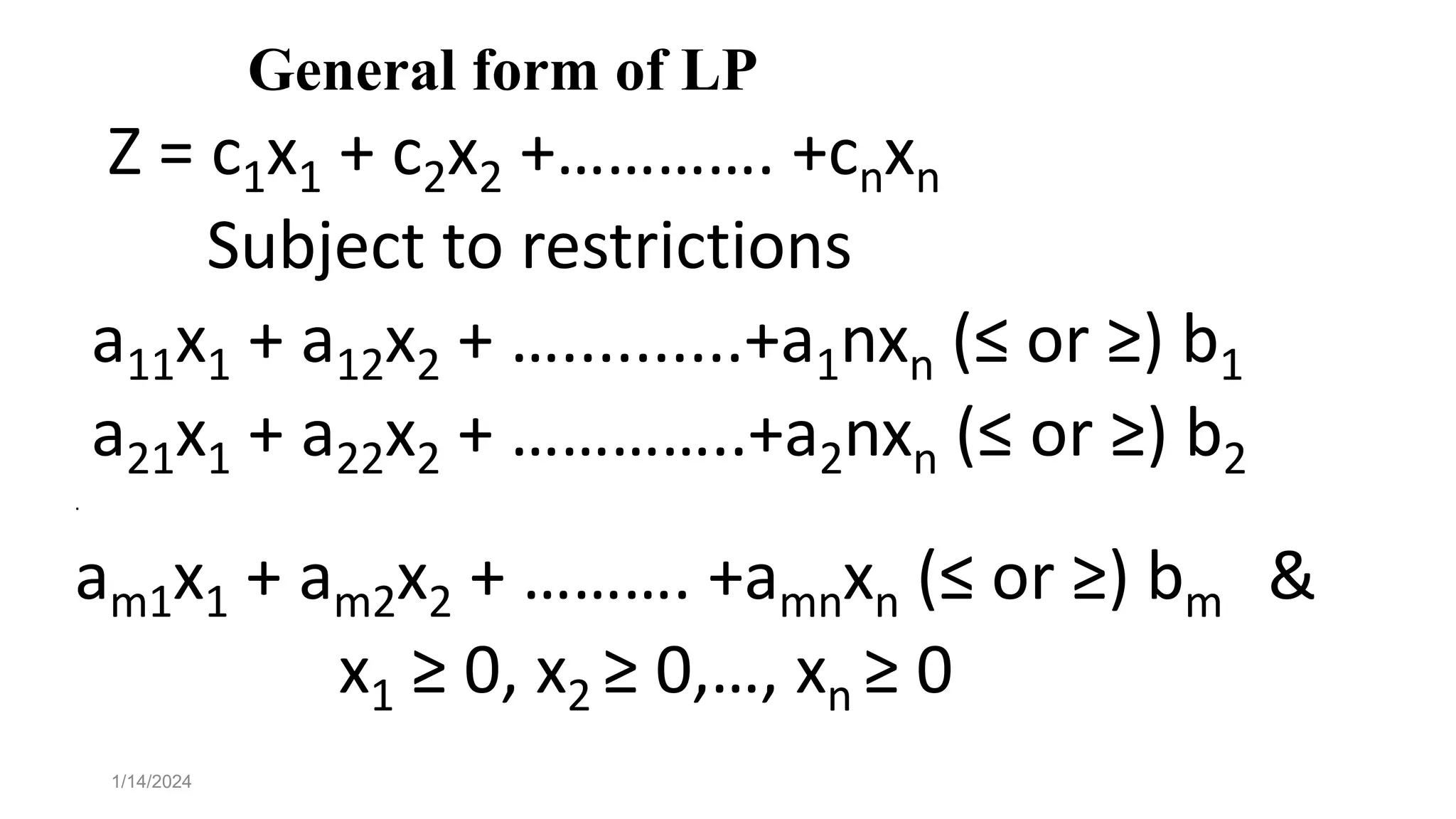 General form of LP
Z = c1x1 + c2x2 +…………. +cnxn
Subject to restrictions
a11x1 + a12x2 + …..........+a1nxn (≤ or ≥) b1
a21x1 + a22x2 + …………..+a2nxn (≤ or ≥) b2
.
am1x1 + am2x2 + ………. +amnxn (≤ or ≥) bm &
x1 ≥ 0, x2 ≥ 0,…, xn ≥ 0
1/14/2024
 