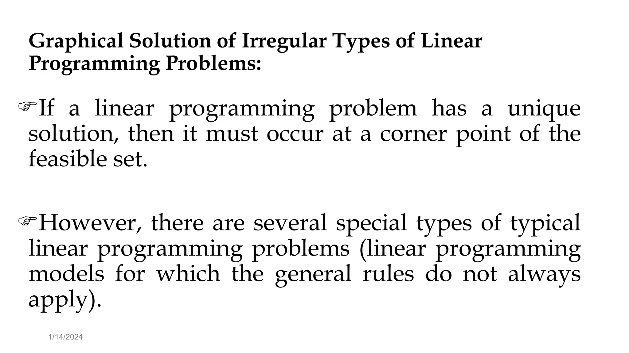 Graphical Solution of Irregular Types of Linear
Programming Problems:
If a linear programming problem has a unique
solution, then it must occur at a corner point of the
feasible set.
However, there are several special types of typical
linear programming problems (linear programming
models for which the general rules do not always
apply).
1/14/2024
 