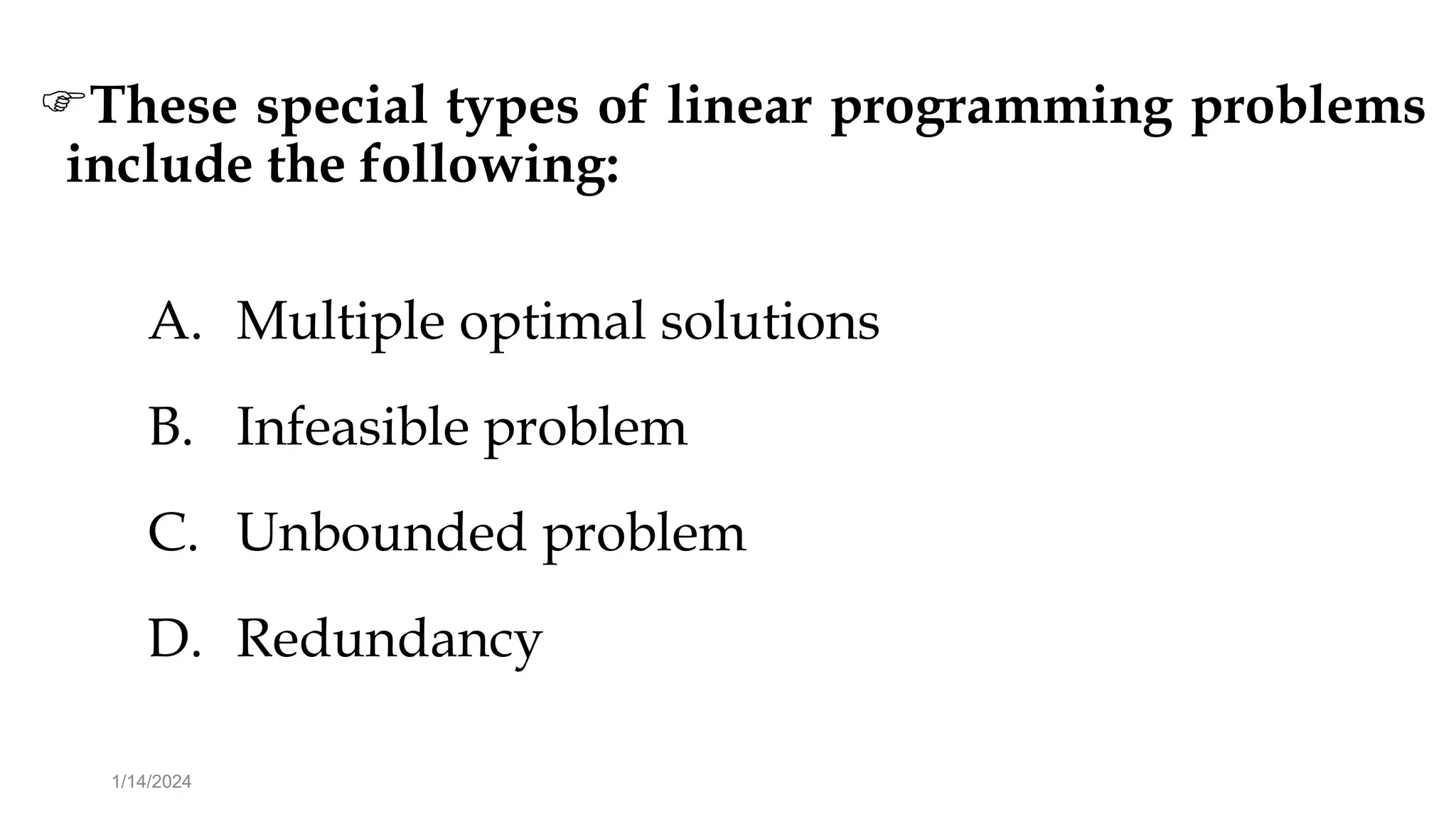 These special types of linear programming problems
include the following:
A. Multiple optimal solutions
B. Infeasible problem
C. Unbounded problem
D. Redundancy
1/14/2024
 