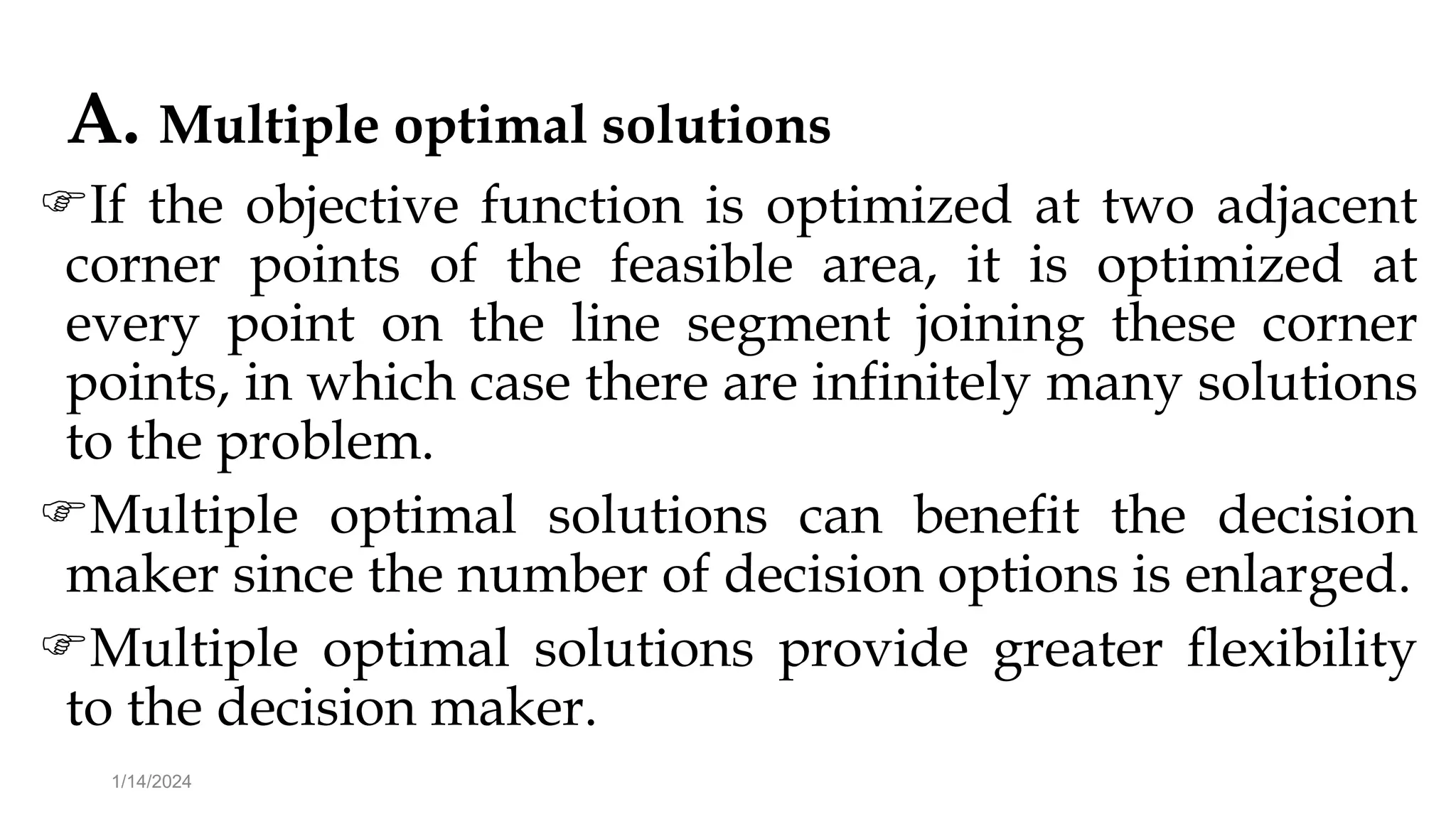 A. Multiple optimal solutions
If the objective function is optimized at two adjacent
corner points of the feasible area, it is optimized at
every point on the line segment joining these corner
points, in which case there are infinitely many solutions
to the problem.
Multiple optimal solutions can benefit the decision
maker since the number of decision options is enlarged.
Multiple optimal solutions provide greater flexibility
to the decision maker.
1/14/2024
 